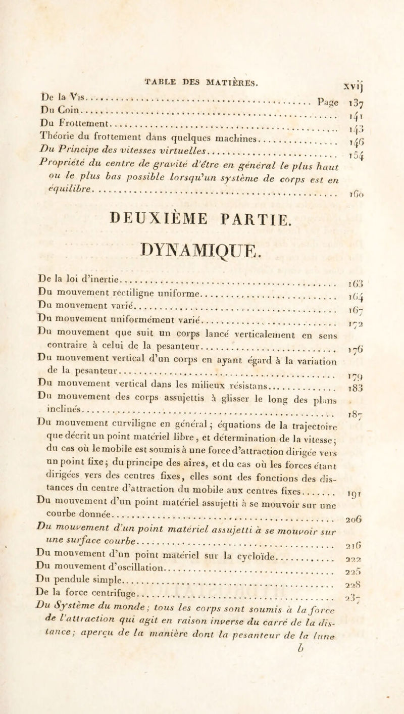 I)e la V,s P0f!e Du Coin Du Frottement ïhe'orie du frottement dans quelques machines Du Principe des vitesses virtuelles Propriété du centre de gravité d’etre en général le plus haut ou le plus bas possible lorsqu'un système de corps est en équilibre DEUXIÈME PARTIE. DYNAMIQUE. De la loi d’inertie Du mouvement rectiligne uniforme Du mouvement varié Du mouvement uniformément varié Du mouvement que suit un corps lancé verticalement en sens contraire à celui de la pesanteur Du mouvement vertical d’un corps en ayant égard à la variation de la pesanteur Du mouvement vertical dans les milieux résistans Du mouvement des corps assujettis i glisser le long des plans inclinés Du mouvement curviligne en général ; équations de la trajectoire que décrit un point matériel libre, et détermination de la vitesse- du cas où le mobile est soumis à une force d’attraction dirigée vers un point fixe; du principe des aires, et du cas où les forces étant dirigées vers des centres fixes, elles sont des fonctions des dis- tances du centre d attraction du mobile aux centres fixes Du mouvement d’un point matériel assujetti à se mouvoir sur une courbe donnée Du mouvement d'un point matériel assujetti à se mouvoir sur une surface courbe Du mouvement d’un point matériel sur la cycloïde Du mouvement d’oscillation Du pendule simple De la force centrifuge Du Système du monde; tous les corps sont soumis à la force de l attraction qui agit en raison inverse du carré de la dis- tance-, aperçu de la manière dont la pesanteur de la (une b