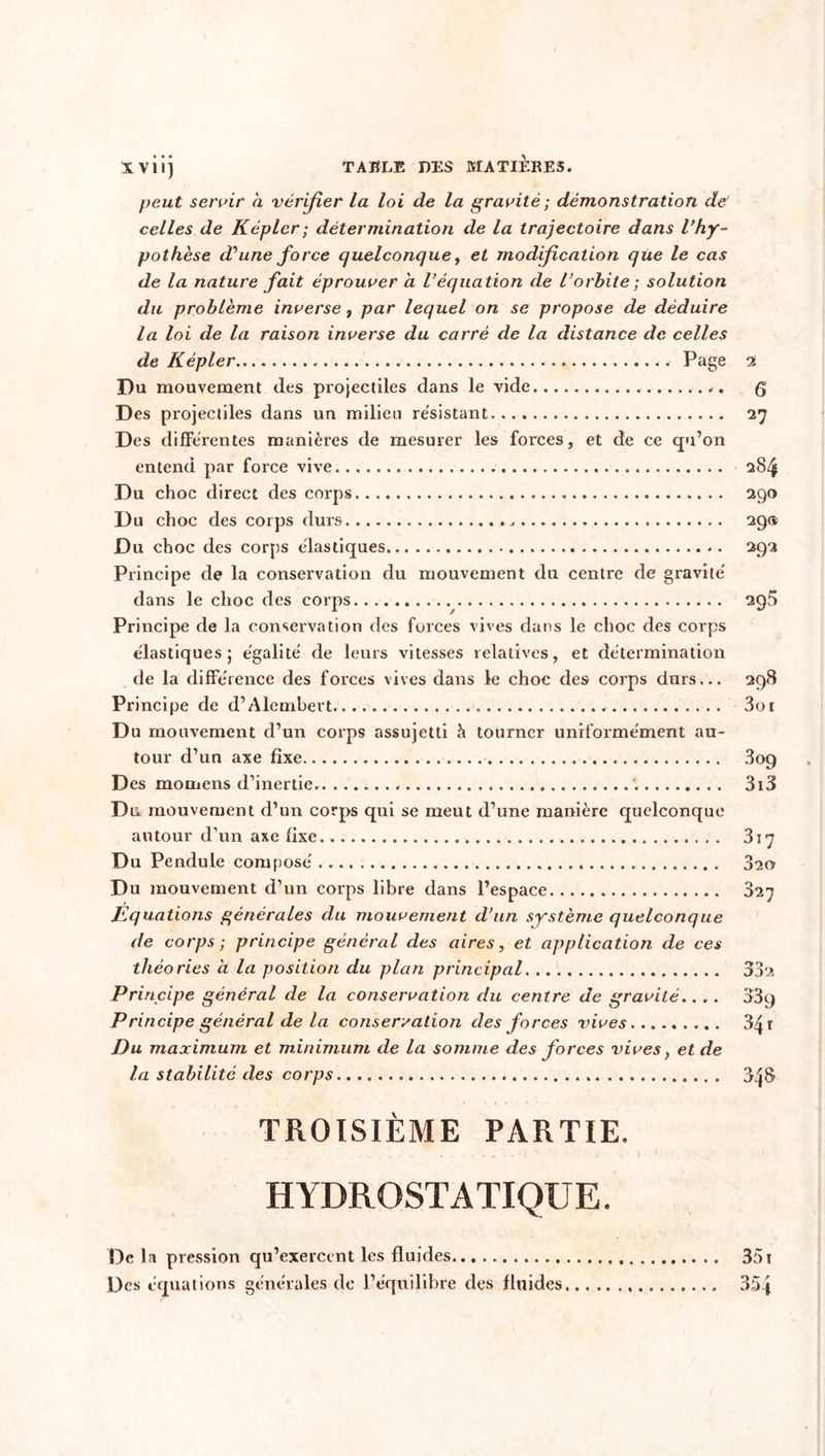 peut servir à vérifier la loi de la gravité ; démonstration de celles de K épier ; détermination de la trajectoire dans l’hy- pothèse d'une force quelconque, et modification que le cas de la nature fait éprouver a l’équation de l’orbite; solution du problème inverse, par lequel on se propose de déduire la loi de la raison inverse du carré de la distance de celles de K épier . Page Du mouvement des projectiles dans le vide . Des projectiles dans un milieu résistant Des differentes manières de mesurer les forces, et de ce qu’on entend par force vive Du choc direct des corps < Du choc des corps durs . Du choc des corps élastiques Principe de la conservation du mouvement du centre de gravité dans le choc des corps Principe de la conservation des forces vives dans le choc des corps élastiques; égalité de leurs vitesses relatives, et détermination de la différence des forces vives dans le choc des corps durs... Principe de d’Alembert Du mouvement d’un corps assujetti à tourner uniformément au- tour d’un axe fixe Des mornens d’inertie. '. Du mouvement d’un corps qui se meut d’une manière quelconque autour d’un axe fixe Du Pendule composé Du mouvement d’un corps libre dans l’espace Equations générales du mouvement d’un système quelconque de corps ; principe général des aires, et application de ces théories a la position du plan principal Principe général de la conservation du centre de gravité.... Principe général de la conservation des forces vives Du maximum et minimum de la somme des forces vives, et de la stabilité des corps 2 6 27 284 290 29® 292 295 298 3o 1 3og 3i3 3i7 320 ooq 341 34s TROISIÈME PARTIE. HYDROSTATIQUE. 351 De la pression qu’exercent les fluides Des équations générales de l’équilibre des fluides