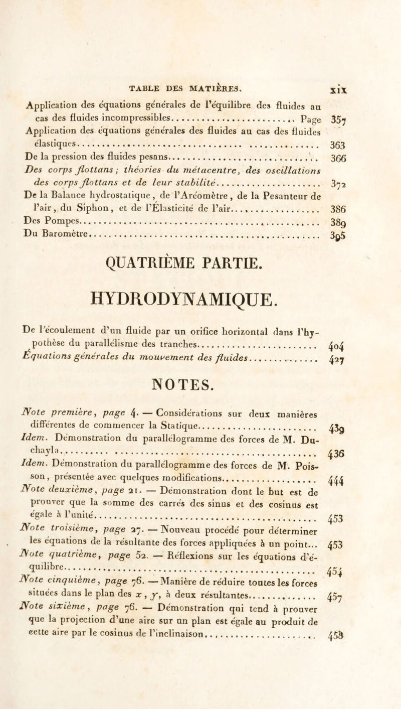 Application des équations generales de l’équilibre des fluides au cas des fluides incompressibles Page Application des équations generales des fluides au cas des fluides élastiques De la pression des fluides pesans Des corps flottons; théories du métacentre, des oscillations des corps flottons et de leur stabilité De la Balance hydrostatique, de l’Aréomètre, de la Pesanteur de l’air, du Siphon, et de l’Élasticité de l’air..., Des Pompes Du Baromètre 357 363 366 372 386 38q 3$5 QUATRIÈME PARTIE. HYDRODYNAMIQUE. De l’écoulement d’un fluide par un orifice horizontal dans l’hy- pothèse du parallélisme des tranches Equations générales du mouvement des fluides NOTES. Note première, page 4-— Considérations sur deux manières différentes de commencer la Statique Idem. Démonstration du parallélogramme des forces de M. Du- chayla Idem. Démonstration du parallélogramme des forces de M. Pois- son, présentée avec quelques modifications Note deuxième, page ai. — Démonstration dont le but est de prouver que la somme des carrés des sinus et des cosinus est égale à l’unité Note troisièmey page 37. —Nouveau procédé pour déterminer les équations de la résultante des forces appliquées à un point... Note quatrième, page 52. — Réflexions sur les équations d’é- quilibre Note cinquième, page 76. —Manière de réduire toutes les forces situées dans le plan des x , y, h deux résultantes Note sixième, page 76. — Démonstration qui tend à prouver que la projection d’une aire sur un plan est égale au produit de eette aire par le cosinus de l’inclinaison 439 436 444 453 453 454 457