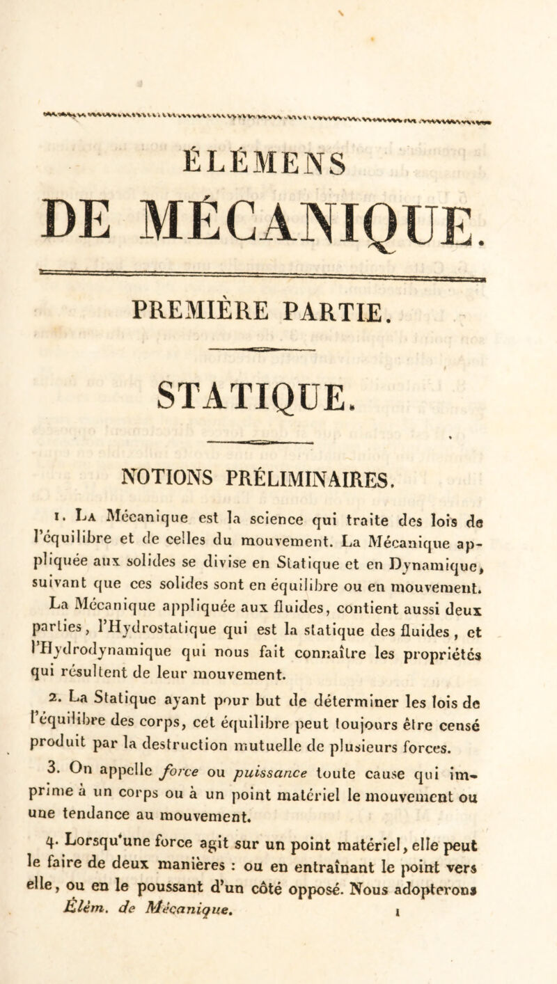 » *vt .\HWWtmvw ÉLÉMENS DE MÉCANIQUE. PREMIERE PARTIE. STATIQUE. NOTIONS PRÉLIMINAIRES. i. La Mécanique est la science qui traite des lois de 1 équilibre et de celles du mouvement. La Mécanique ap- pliquée aux solides se divise en Slatique et en Dynamique, suivant que ces solides sont en équilibre ou en mouvement. La Mécanique appliquée aux fluides, contient aussi deux parties, 1 Hydrostatique qui est la statique des fluides , et 1 ’Hydrodynamique qui nous fait connaître les propriétés qui résultent de leur mouvement. 2. La Statique ayant pour but de déterminer les lois de t équilibre des corps, cet équilibre peut toujours être censé produit par la destruction mutuelle de plusieurs forces. 3. On appelle force ou puissance toute cause qui im- prime à un corps ou à un point matériel le mouvement ou une tendance au mouvement. q. Lorsqu une force agit sur un point matériel, elle peut le faire de deux manières : ou en entraînant le point vers elle, ou en le poussant d’un côté opposé. Nous adopterons