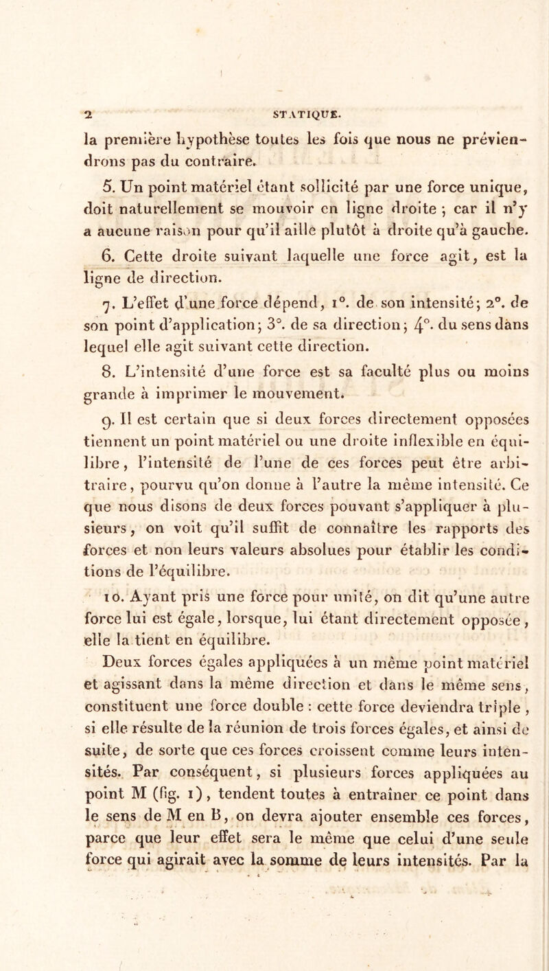 la première hypothèse toutes les fois que nous ne prévien- drons pas du contraire. 5. Un point matériel étant sollicité par une force unique, doit naturellement se mouvoir en ligne droite ; car il n’y a aucune raison pour qu’il aille plutôt à droite qu’à gauche. 6. Cette droite suivant laquelle une force agit, est la ligne de direction. 7. L’effet d’une force dépend, i°. de son intensité; 20. de son point d’application; 3°. de sa direction; 4°- du sens dans lequel elle agit suivant cette direction. 8. L’intensité d’une force est sa faculté plus ou moins grande à imprimer le mouvement. 9. Il est certain que si deux forces directement opposées tiennent un point matériel ou une droite inflexible en équi- libre , l’intensité de l’une de ces forces peut être arbi- traire, pourvu qu’on donne à l’autre la même intensité. Ce que nous disons de deux forces pouvant s’appliquer à plu- sieurs, on voit qu’il suffit de connaître les rapports des forces et non leurs valeurs absolues pour établir les condi- tions de l’équilibre. 10. Ayant pris une force pour unité, on dit qu’une autre force lui est égale, lorsque, lui étant directement opposée , elle la tient en équilibre. Deux forces égales appliquées à un même point matériel et agissant dans la même direction et dans le même sens, constituent une force double : cette force deviendra triple , si elle résulte de la réunion de trois forces égales, et ainsi de suite, de sorte que ces forces croissent comme leurs inten- sités. Par conséquent, si plusieurs forces appliquées au point M (fig. 1), tendent toutes à entraîner ce point dans le sens de M en B, on devra ajouter ensemble ces forces, parce que leur effet sera le même que celui d’une seule force qui agirait avec la somme de leurs intensités. Par la