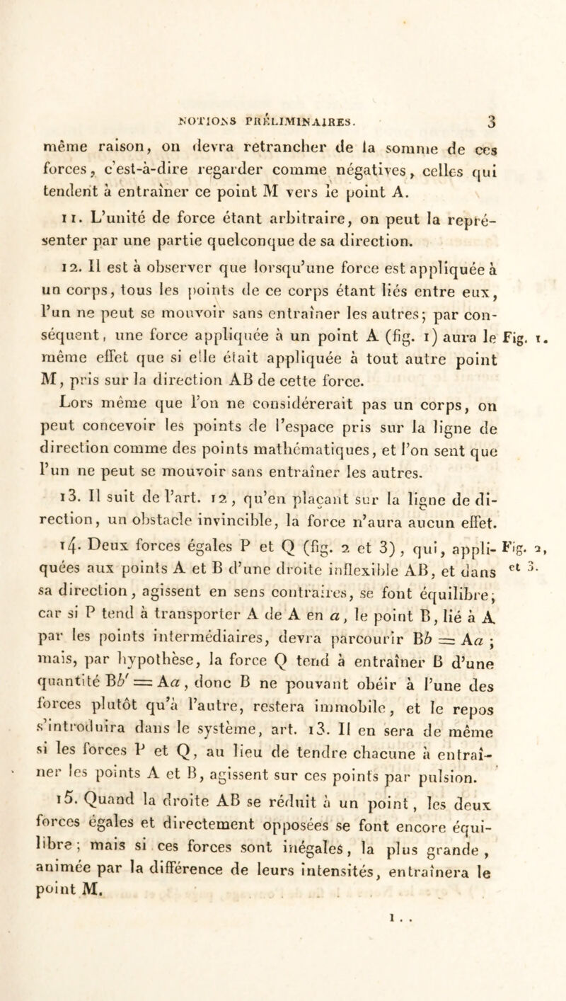 même raison, on devra retrancher de la somme de ces forces, c’est-à-dire regarder comme négatives, celles qui tendent à entraîner ce point M vers le point A. 11. L’unité de force étant arbitraire, on peut la repré- senter par une partie quelconque de sa direction. 12. Il est à observer que lorsqu’une force est appliquée à un corps, tous les points de ce corps étant liés entre eux, l’un ne peut se mouvoir sans entraîner les autres; par con- séquent, une force appliquée à un point A (fîg. i) aura le Fig. t. même effet que si elle était appliquée à tout autre point M, pris sur la direction AB de cette force. Lors même que l’on ne considérerait pas un corps, on peut concevoir les points de l’espace pris sur la ligne de direction comme des points mathématiques, et l’on sent que l’un ne peut se mouvoir sans entraîner les autres. i3. Il suit de l’art, il, qu’en plaçant sur la ligne de di- rection, un obstacle invincible, la force n’aura aucun effet. t4- Deilx forces égales P et Q (fig. 2 et 3) , qui, appli- Fig. a, quées aux points A et B d’une droite inflexible AB, et dans ct 3‘ sa direction, agissent en sens contraires, se font équilibre; car si P tend à transporter A de A en a, le point B, lié à A par les points intermédiaires, devra parcourir Bô = Aa ; mais, par hypothèse, la force Q tend à entraîner B d’une quantité Bb' = Aa , donc B ne pouvant obéir à l’une des forces plutôt qu’a l’autre, restera immobile, et le repos s’introduira dans le système, art. i3. Il en sera de même si les forces P et Q, au lieu de tendre chacune à entraî- ner les points A et B, agissent sur ces points par pulsion. i5. Quand la droite AB se réduit à un point, les deux forces égales et directement opposées se font encore équi- libre, mais si ces forces sont inégalés, la plus grande, animée par la différence de leurs intensités, entraînera le point M. 1 . .