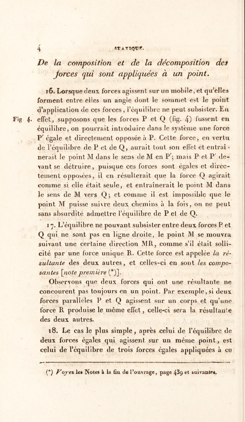t De la composition et de la décomposition des forces qui sont appliquées à un point. 16. Lorsque deux forces agissent sur un mobile, et qu’elles forment entre elles un angle dont îe sommet est le point d’application de ces forces, l’équilibre ne peut subsister. En Fig 4. effet, supposons que les forces P et Q (îig. 4) fussent en équilibre, on pourrait introduire dans le système une force P égale et directement opposée à P. Cette force, en vertu de l’équilibre de P et de Q, aurait tout son effet et entrai * nerait le point M dans le sens de M en P'; mais P et P' de* van t se détruire, puisque ces forces sont égales et direc- tement opposées, il en résulterait que la force Q agirait comme si elle était seule, et entraînerait le point M dans le sens de M vers Q ; et comme il est impossible que le point M puisse suivre deux chemins à la fois, on ne peut sans absurdité admettre l’équilibre de P el de Q. 17. L’équilibre ne pouvant subsister entre deux forces P et Q cpii ne sont pas en ligne droite, le point M se mouvra suivant une certaine direction MR, comme s’il était solli- cité par une force unique R. Cette force est appelée la ré- sultante des deux autres, et celles-ci en sont les compo- santes [note première (*)]. Observons que deux forces qui ont une résultante ne concourent pas toujours en un point. Par exemple, si deux forces parallèles P et Q agissent sur un corps et qu’une force R produise le même effet, celle-ci sera la résultante des deux autres. t8. Le cas le plus simple, après celui de l’équilibre de deux forces égales qui agissent sur un même point, est celui de l’équilibre de trois forces égales appliquées à ce O Vope* le» Notes à la fia de l’ouvrage, page 439 et suivante*,
