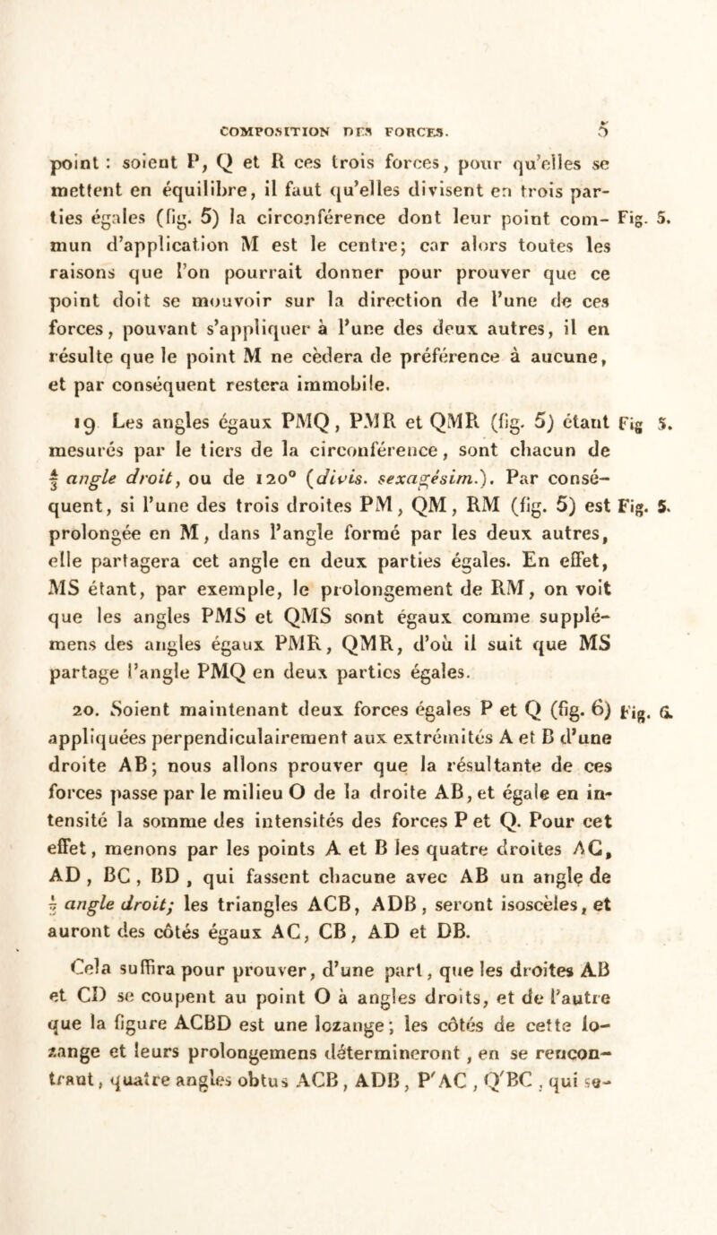 point : soient P, Q et R ces trois forces, pour qu’eiles se mettent en équilibre, il faut qu’elles divisent en trois par- ties égales (fîg. 5) la circonférence dont leur point coin- Fig. 5. mun d’application M est le centre; car alors toutes les raisons que l’on pourrait donner pour prouver que ce point doit se mouvoir sur la direction de l’une de ces forces, pouvant s’appliquer à l’une des doux autres, il en résulte que le point M ne cédera de préférence à aucune, et par conséquent restera immobile. 19 Les angles égaux PMQ, PM R et QMR. (fîg- 5) étant Fig 5. mesurés par le tiers de la circonférence, sont chacun de | angle droit, ou de 1200 (divis. sexagésim.). Par consé- quent, si l’une des trois droites PM, QM, RM (fig. 5) est Fig. 5. prolongée en M, dans l’angle formé par les deux autres, elle partagera cet angle en deux parties égales. En effet, MS étant, par exemple, le prolongement de RM, on voit que les angles PMS et QMS sont égaux comme supplé- mens des angles égaux PMR, QMR, d’ou il suit que MS partage l’angle PMQ en deux parties égales. 20. Soient maintenant deux forces égales P et Q (fig. 6) Fig. (I appliquées perpendiculairement aux extrémités A et B d’une droite AB; nous allons prouver que la résultante de ces forces passe par le milieu O de la droite AB, et égale en in- tensité la somme des intensités des forces P et Q. Pour cet effet, menons par les points A et B les quatre droites AG, AD , BC , BD , qui fassent chacune avec AB un anglç de i angle droit; les triangles ACB, ADB , seront isoscèles, et auront des côtés égaux AC, CB, AD et DB. Cela suffira pour prouver, d’une pari, que les droites AB et CD se coupent au point O à angles droits, et de l’autre que la figure ACBD est une lozange; les côtés de cette lo- sange et leurs prolongemens détermineront, en se rencon- trant , quatre angles obtus ACB , ADB , P AC , QBC , qui