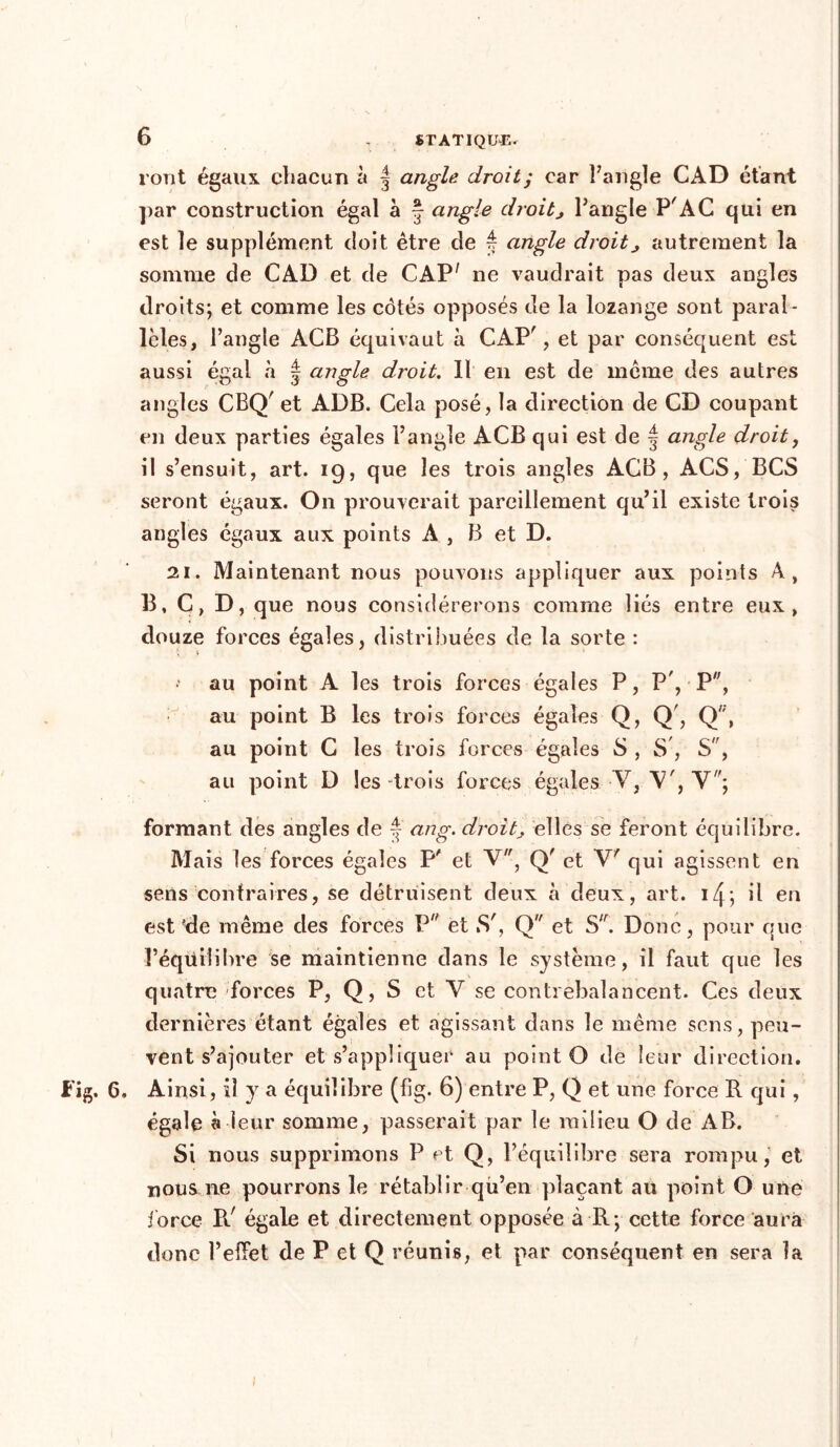vont égaux chacun à | angle droit; car l'angle CAD étant par construction égal à * angle droitj l’angle PAC qui en est le supplément doit être de é angle droit> autrement la somme de CAD et de CAP' ne vaudrait pas deux angles droits; et comme les côtés opposés de la lozange sont paral- lèles, l’angle ACB équivaut à CAP', et par conséquent est aussi égal à | angle droit. Il en est de meme des autres angles CBQ' et ADB. Cela posé, la direction de CD coupant en deux parties égales l’angle ACB qui est de § angle droit, il s’ensuit, art. 19, que les trois angles ACB, ACS, BCS seront égaux. On prouverait pareillement qu’il existe trois angles égaux aux points A , B et D. 21. Maintenant nous pouvons appliquer aux points A, B, C, D, que nous considérerons comme liés entre eux, douze forces égales, distribuées de la sorte : au point A les trois forces égales P, P', P, au point B les trois forces égaies Q, Q', Q';, au point C les trois forces égales S , S , S, au point D les -trois forces égales V, V', Y; formant des angles de * ang. droit, elles se feront équilibre. Mais les forces égales P' et V, Q' et V' qui agissent en sens contraires, se détruisent deux à deux, art. i/p, il en est çde même des forces P et Sr, Q et S,r. Donc, pour que l’équilibre se maintienne dans le système, il faut que les quatre forces P, Q, S et Y se contrebalancent. Ces deux dernières étant égales et agissant dans le même sens, peu- vent s’ajouter et s’appliquer au point O de leur direction. 6. Ainsi, il y a équilibre (fig. 6) entre P, Q et une force R qui, égale à leur somme, passerait par le milieu O de AB. Si nous supprimons P et Q, l’équilibre sera rompu, et nous ne pourrons le rétablir qu’en plaçant au point O une force Pd égale et directement opposée à R; cette force aura donc l’effet de P et Q réunis, et par conséquent en sera la