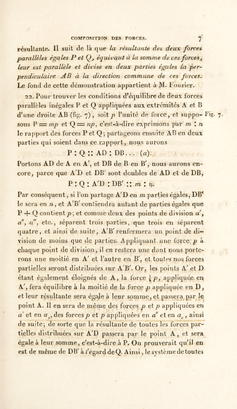 résultante. Il suit de là que la résultante des deux forces parallèles égales P et Q, équivaut à La somme de ces forcesj leur est parallèle et divise en deux parties égales la per- pendiculaire AB à la direction commune de ces forces. Le fond de cette démonstration appartient à M. Fouiner. 11. Pour trouver les conditions d’équilibre de deux forces parallèles inégales P et Q appliquées aux extrémités A et B d’une droite AB (fig. 7) , soit p l’unité de force, et suppo- Fig- 7* sons P = mp et Q= np, c’est-à-dire exprimons par m l n le rapport des forces P et Q; partageons ensuite AB en deux parties qui soient dans ce rapport, nous aurons P : Q :: ad : db. .. (a). Portons AD de A en A/, et DB de B en B', nous aurons en- core, parce que A'D et DB' sont doubles de AD et de DB, p : Q : a'd : db' :: min. Par conséquent, si l’on partage A'D en m parties égales, DB' le sera en n, et A'B'contiendra autant de parties égales que P -f- Q contient p\ et comme deux des points de division a y a , d, etc., séparent trois parties, que trois en séparent quatre, et ainsi de suite, A'B'renfermera un point de di- vision de moins que de parties. Appliquant une force p à chaque point de division, il en restera une dont nous porte- rons une moitié en A' et l’autre en B', et toutes nos forces partielles seront distribuées sur A B'. Or, les points A' et D étant également éloignés de A, la force £ p, appliquée, en A', fera équilibre à la moitié de la force p appliquée en D, et leur résultante sera égaje à leur somme , et passera par le point A. Il en sera de même des forces p et p appliquées en a' et en a/f des forces p et p appliquées en a et en au , ainsi de suite; de sorte que la résultante de toutes les forces par- tielles distribuées sur A'D passera par le point A, et sera égale à leur somme, c’est-à-dire à P. On prouverait qu’il en est de même de DB' à l’égard de Q. Ainsi, le système de toutes