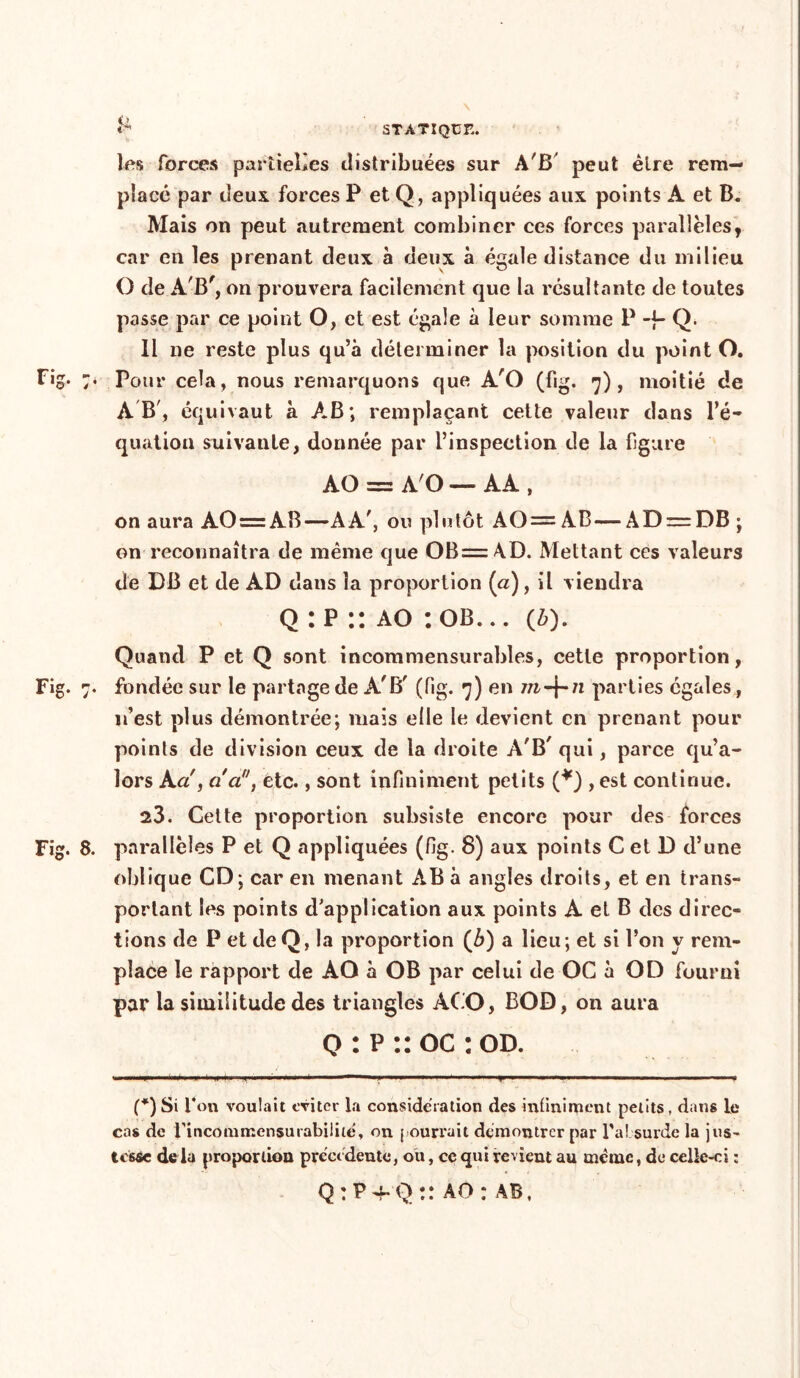 les forces partielles distribuées sur A'B' peut être rem- placé par deux forces P et Q, appliquées aux points A et B. Mais on peut autrement combiner ces forces parallèles, car en les prenant deux à deux à égale distance du milieu O de AB', on prouvera facilement que la résultante de toutes passe par ce point O, et est égale à leur somme P -fi- Q. Il ne reste plus qu’à déterminer la position du point O. AB', équivaut à AB; remplaçant cette valeur dans l’é- quation suivante, donnée par l’inspection de la figure AO = A'O — AA , on aura AO = AB—AA', ou plutôt AO= AB—AD = DB ; on reconnaîtra de même que OB= AD. Mettant ces valeurs de DB et de AD dans la proportion (a), il viendra Q : p :: ao : ob. .. (z>). Quand P et Q sont incommensurables, cette proportion, Fig. 7. fondée sur le partage de A'B' (fig. 7) en m-\-n parties égales, n’est plus démontrée; mais elle le devient en prenant pour points de division ceux de la droite A'B' qui, parce qu’a- lors Ka , ci a, etc., sont infiniment petits (*) , est continue. 23. Cette proportion subsiste encore pour des forces Fig. 8. parallèles P et Q appliquées (fig. 8) aux points C et D d’une oblique CD; car en menant AB à angles droits, et en trans- portant les points d’application aux points A et B des direc- tions de P et de Q, la proportion (ô) a lieu; et si l’on y rem- place le rapport de AO à OB par celui de OC à OD fourni par la similitude des triangles ACO, BOD, on aura q : p :: oc : od. (*)Si 1*°« voulait éviter la considération des infiniment petits, dans le cas de l'incommensurabilité, on f ourrait démontrer par l'a! surde la jus- tesse de la proportion précédente, ou, ce qui revient au même, de celle-ci : Q : P 4* Q :: AO : AB,