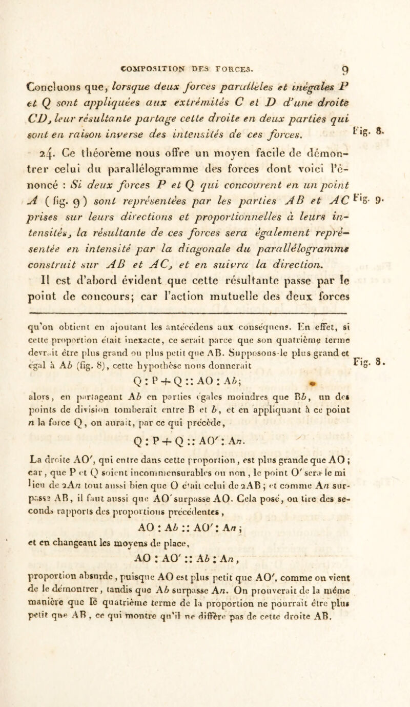 Concluons que, lorsque deux forces parulleles et inégales P et Q sont appliquées aux extrémités C et D d3 une droite Cl)j leur résultante partage cette droite en deux parties qui sont en raison inverse des intensités de ces forces. ®* 2f Ce théorème nous offre un moyen facile de démon- trer celui du parallélogramme des forces dont voici l’é- noncé : Si deux forces, P et Q qui concourent en un point A ( lig. 9) sont représentées par les parties AB et AC^XZ- 9* prises sur leurs directions et proportionnelles à leurs in- tensités j la résultante de ces forces sera également repré- sentée en intensité par la diagonale du parallélogramme construit sur AB et ACj et en suivra la direction. Il est d’abord évident que cette résultante passe par îe point de concours; car l’action mutuelle des deux forces qu'on obtient en ajoutant les antécédens aux conséquens. En effet, si celte proportion était inexacte, ce serait parce que son quatrième terme devrait être plus grand ou plus petit que AB. Supposons-lo plus grand et égal h Ab (üg. 8), cette hypothèse nous donnerait Q: P + Q:: AO: A&j • alors, en partageant Ab en parties égales moindres que B&, un de* points de division tomberait entre B et b, et en appliquant h ce point n la force Q, on aurait, par ce qui précède. Fig. 3. Q:P + Q::AO': A». La droite ACE, qui entre dans ccttc proportion , est plus grande que AO ; car , que P et O soient incommensurables ou non , le point O'sera- le mi lieu de 2A ri tout aussi bien que O c'ait celui de 2 AB; et comme An sur- passe AB, il faut aussi que AO surpasse AO. Cela posé, on tire des se- conda rapports des proportions precedentes , AO : Ab AO' : Art ; et en changeant les moyens de place, AO : AO' :: Ab : An p proportion absurde , puisque AO est plus petit que AO', comme on vient de le démontrer, tandis que Ab surpasse An. On prouverait de la même manière que lê quatrième terme de la proportion ne pourrait être plu* petit que AB , ce qui montre qu’il ne diffère pas de cette droite AB.