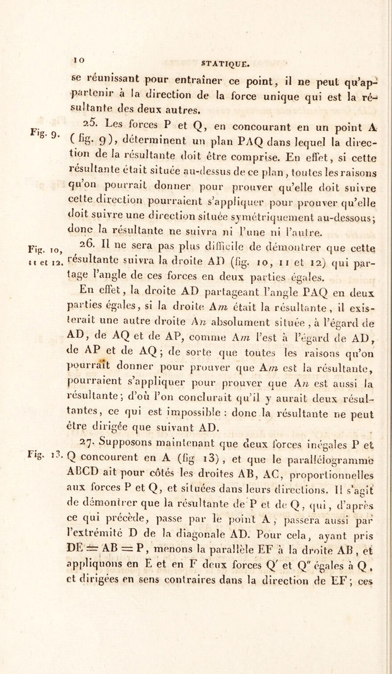 se réunissant pour entraîner ce point, il ne peut qu’ap- partenir à !a direction de la force unique qui est la ré- sultante des deux autres. PI ^es forces P et Q, en concourant en un point A ( %• 9 )> déterminent un plan PAQ dans lequel la direc- tion de la résultante doit être comprise. En effet, si cette i ésultante était située au-dessus de ce plan , toutes les raisons quon pourrait donner pour prouver qu’elle doit suivre cette direction pourraient s’appliquer pour prouver qu’elle doit suivre une direction située symétriquement au-dessous; donc la résultante ne suivra ni l’une ni l’autre. Fig. to, ^ ne sera Pas P^us difficile de démontrer que cette ni et i2. résultante suivra la droite AD (lîg. io, ii et I2j qui par- tage l’angle de ces forces en deux parties égales. En effet, la droite AD partageant l’angle PAQ en deux, parties égales, si la droite Am était la résultante, il exis- i3 îerait une autre droite An absolument située , à l’égard de AD, de AQ et de AP, comme Am l’est à l’égard de AD, de AP et de AQ ; de sorte que toutes les raisons qu’on pourrait donner pour prouver que A m est la résultante. pourraient s’appliquer pour prouver que An est aussi la résultante; d’oîi l’on conclurait qu’il y aurait deux résul- tantes, ce qui est impossible: donc la résultante ne peut être dirigée que suivant AD. 2 7* Supposons maintenant que deux forces inégales P et Q concourent en A (fig io), et que le parallélogramme ALCD ait pour cotés les droites AB, AC, proportionnelles aux forces P et Q, et situées dans leurs directions. 11 s’agit de démontrer que la résultante de P et de Q, qui, d’après ce qui précédé, passe par le point A, passera aussi par 1 extrémité D de la diagonale AD. Pour cela, ayant pris DE'±r AB == P, menons la parallèle EF à la droite AB , et appliquons en E et en F deux forces Q' et Q égales à Q , et dirigées en sens contraires dans la direction de FF; ces