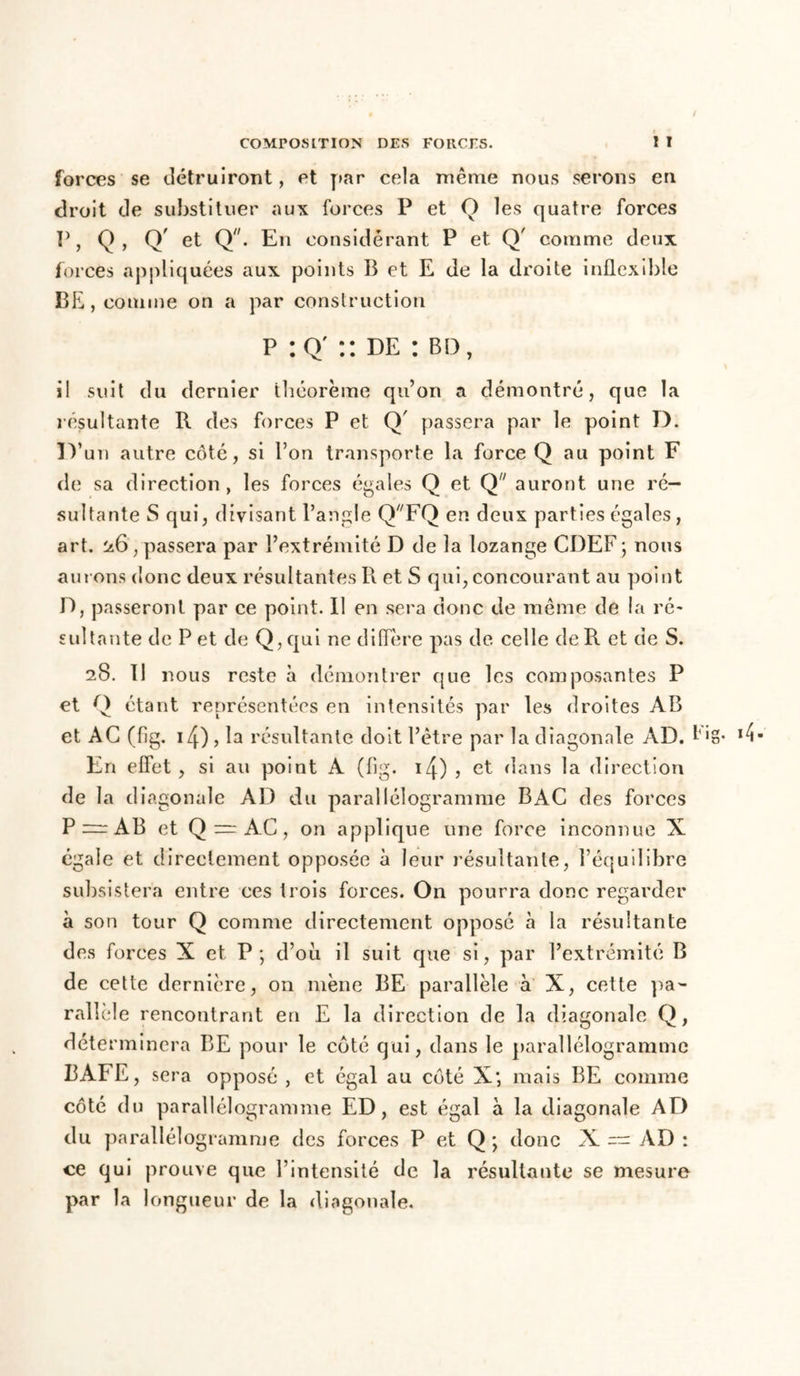 forces se détruiront, et par cela même nous serons en droit de substituer aux forces P et O les quatre forces P, Q, Q' et Q. En considérant P et Q' comme deux forces appliquées aux points B et E de la droite inflexible BE , comme on a par construction p :Q' :: de : bd, il suit du dernier théorème qu’on a démontré, que la résultante R des forces P et Q' passera par le point D. ir un autre côté, si l’on transporte la force Q au point F de sa direction, les forces égales Q et Q auront une ré- sultante S qui, divisant l’angle QFQ en deux parties égales, art. 26 , passera par l’extrémité D de la lozange CDEF ; nous am ons donc deux résultantes R et S qui, concourant au point D, passeront par ce point. Il en sera donc de même de la ré- sultante de P et de Q,qui ne diflere pas de. celle de R et de S. 28. Il nous reste à démontrer que les composantes P et Q étant représentées en intensités par les droites AB et AG (fig. i4) , la résultante doit l’être par la diagonale AD. !'> En effet , si au point A (fig. 14) 3 et dans la direction de la di agonale AD du parallélogramme BAC des forces P=rAB et Q = AC, on applique une force inconnue X égale et directement opposée à leur résultante, l’équilibre subsistera entre ces trois forces. On pourra donc regarder à son tour Q comme directement opposé à la résultante des forces X et P; d’oii il suit que si, par l’extrémité B de cette dernière, on mène BE parallèle à X, cette pa- rallèle rencontrant en E la direction de la diagonale Q, déterminera BE pour le côté qui, dans le parallélogramme BAFE, sera opposé , et égal au côté X; mais BE comme côté du parallélogramme ED, est égal à la diagonale AD du parallélogramme des forces P et Q ; donc X — AD : ce qui prouve que l’intensité de la résultante se mesure par la longueur de la diagonale.