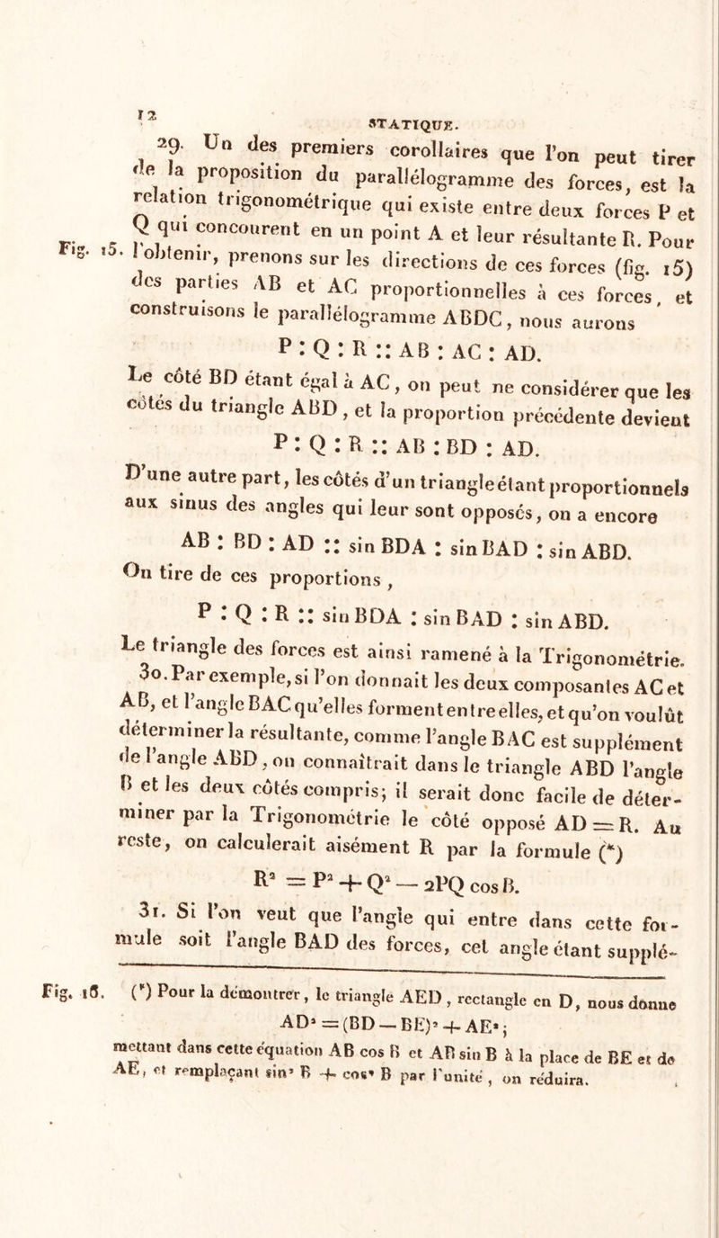 29. Un des premiers corollaires que l’on peut tirer , 3 Pr°P°sition du parallélogramme des forces, est la relation tngonometrique qui existe entre deux forces P et ^ qui concourent en un point A et leur résultante R. Pour o Jtenir, prenons sur les directions de ces forces (fie. 15) des parties AB et AC proportionnelles à ces forces et construisons ïe parallélogramme ABDC, nous aurons P : Q : R :: ab : ac : ad. e côté BD étant égal a AC , on peut ne considérer que les cotes du triangle ABD, et la proportion précédente devient p : Q : R :: a b : bd : ad. D une autre part, les côtés d’un triangleétantproportionnels aux sinus des angles qui leur sont opposés, on a encore AB : BD : AD :: sin BDA : sinBAD : sin ABD. On tire de ces proportions , p • Q : R :: sin BDA : sin B AD : sin ABD. Le triangle des forces est ainsi ramené à la Trigonométrie. 00. Par exemple, si l’on donnait les deux composantes AC et AB, etl’angle BAC qu’elles forment entre elles, et qu’on voulût déterminer la résultante, comme l’angle BAC est supplément de angle ABD , on connaîtrait dans le triangle ABD l’angle B et les deux côtés compris; il serait donc facile de déter- miner par la Trigonométrie le côté opposé AD = R. Au reste, on calculerait aisément R par la formule (*) Rs = P2 4- Qa — 2PQ cos B. 3i. Si l’on veut que l’angle qui entre dans cette fot- mule soit l’angle BAD des forces, cet angle étant supplé- 3. C) Pour la démontrer, le triangle AED , rectangle en D, nous donne AD1 = (BD — BE)* -f- AE* ; mettant dans celte équation AB cos B et AB sin B à la place de BE et de AL, et remplaçant an’ B -f. eos* B par l'unité , on réduira.