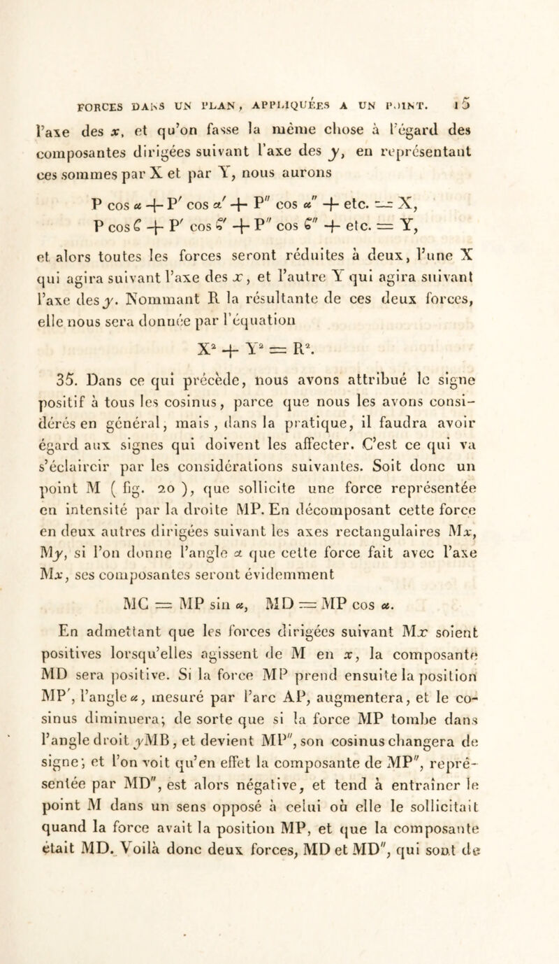 l’axe des x, et qu’on fasse la même chose à l’égard des composantes dirigées suivant Taxe des y, eu représentant ces sommes par X et par Y, nous aurons P cos u -{- P' cos cl' -f- P cos u -f- etc. — X, P cos £ -}- P/ cos % -f- P cos £ -f- etc. — Y, et alors toutes les forces seront réduites à deux, l’une X qui agira suivant l’axe des x, et l’autre Y qui agira suivant l’axe des y. Nommant R la résultante de ces deux forces, elle nous sera donnée par l’équation X2 4- Y2 = R2. 35. Dans ce qui précède, nous avons attribué le signe positif à tous les cosinus, parce que nous les avons consi- dérés en général, mais, dans la pratique, il faudra avoir égard aux signes qui doivent les affecter. C’est ce qui va s’éclaircir par les considérations suivantes. Soit donc un point M ( fig. 20 ), que sollicite une force représentée en intensité par la droite MP. En décomposant cette force en deux autres dirigées suivant les axes rectangulaires Ma-, M y, si l’on donne l’angle a que cette force fait avec l’axe Ma, ses composantes seront évidemment MC — MP sin «, MD — MP cos u. En admettant que les forces dirigées suivant Mx soient positives lorsqu’elles agissent de M en x, la composante MD sera positive. Si la force MP prend ensuite la position MP', l’angle «, mesuré par l’arc AP, augmentera, et le co- sinus diminuera; de sorte que si la force MP tombe dans l’angle droit j/MB, et devient MP, son cosinus changera de signe; et l’on voit qu’en effet la composante de MP, repré- sentée par MD, est alors négative, et tend à entraîner le point M dans un sens opposé à celui ou elle le sollicitait quand la force avait la position MP, et que la composante était MD. Voilà donc deux forces, MD et MD, qui sont de