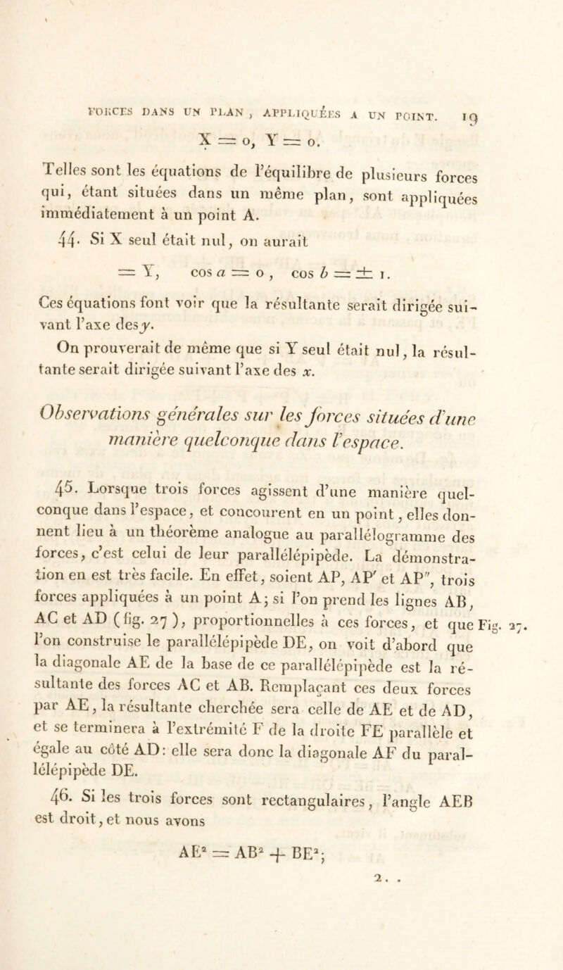 X — O, Y rrz o. Telles sont les équations de l’équilibre de plusieurs forces qui, étant situées dans un même plan, sont appliquées immédiatement à un point A. 44- Si X seul était nul, on aurait — E, cos « ~ o , cos b = dz i. Ces équations font voir que la résultante serait dirigée sui- vant Taxe des y. On prouverait de même que si Y seul était nul, la résul- tante serait dirigée suivant Taxe des x. Observations générales sur les forces situées dune maniéré quelconque dans l’espace. 45. Lorsque trois forces agissent d’une manière quel- conque dans l’espace, et concourent en un point, elles don- nent beu a un théorème analogue au parallélogramme des forces, c est celui de leur parallélépipède. La démonstra- tion en est très facile. En effet, soient AP, AP' et AP, trois forces appliquées à un point A; si Ton prend les lignes AB, AC et AD (fig. 27 ), proportionnelles à ces forces, et que Fig. 2 Ton construise le parallélépipède DE, on voit d’abord que la diagonale AE de la base de ce parallélépipède est la ré- sultante des forces AC et AB. Remplaçant ces deux forces par AE, la résultante cherchée sera celle de AE et de AD, et se terminera à l’extrémité F de la droite FE parallèle et égale au côté AD: elle sera donc la diagonale AF du paral- lélépipède DE. 46. Si les trois forces sont rectangulaires, l’angle AEB est droit, et nous avons AE2 AB2 -f BE2; 2. .
