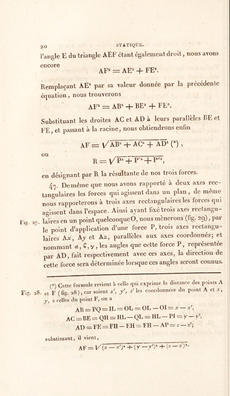 l’angle E du triangle AEF étant également droit, nous ayons encore _ AF2 = AE2 + FE2. Remplaçant AE2 par sa valeur donnée par la précédente équation, nous trouverons AF2 = AB2 4- BE2 4 FEft. Substituant les droites AC et AD à leurs parallèles BE et FE? et passant à la racine, nous obtiendrons enfin AF =3 V/A-B2 + AC2 4 AD2 O , R— V/pa-f-p'3 + p,/a> en désignant par R la résultante de nos trois forces. 4^. De même que nous avons rapporté à deux axes rec- tangulaires les forces qui agissent dans un plan, de même nous rapporterons à trois axes rectangulaires les forces qui agissent dans l’espace. Ainsi ayant fixé trois axes rectangu- as. ]aireS en un point quelconque O, nous mènerons (fig. 29), par ' le point d’application d’une force P, trois axes rectangu- laires Ax, Ay et As, parallèles aux axes coordonnés; et. nommant C, y, les angles que cette force P, représentée par AD, fait respectivement avec ces axes, la direction de cette force sera déterminée lorsque ces angles seront connus. (+) cettc formule revient h celle qui exprime la distance des points A 28. et F (fis- 28); car soient x', z' les coordonnées du point A et x, <y1 z celles du point F, on a — PQ = IL = OL = OL — 01 = x — xrf AC = BE = QH = HP — QL = HP — PI = r — ï\ AD = FE = FH - EH — FH — AP = z — substituant, il vient, AF = 1/ (X — x')* -f- ( Y '—y'y + (2 — a'P*
