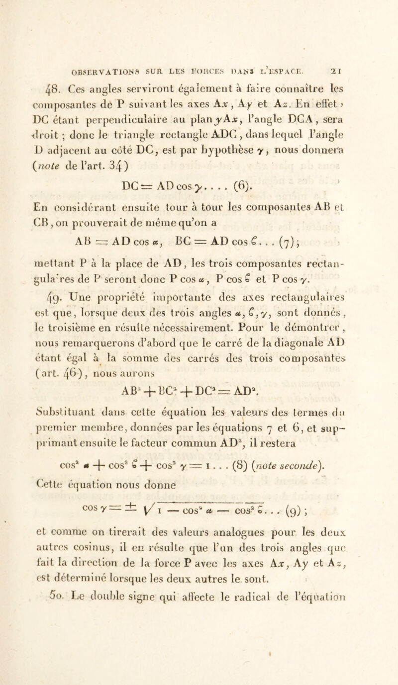 OBSERVATIONS SUR LES l’ORCES DANS l’eSPACE. 2 1 48. Ces angles serviront également à faire connaître les composantes de P suivant les axes Ax, A y et Az. En effet ? DC étant perpendiculaire au plany-Ax, l’angle DCA, sera droit ; donc le triangle rectangle ADC , dans lequel l’angle D adjacent au côté DC, est par hypothèse y, nous donnera (note de l’art. 34 ) DC — AD cos y. . . . (6). En considérant ensuite tour à tour les composantes AB et CB, on prouverait de même qu’on a AB “ AD cos a, BC = AD cos G. . . (7) j mettant P à la place de AD, les trois composantes rectan- gulaires de P seront donc P cos a, P cos G et P cos y. 4<j. Une propriété importante des axes rectangulaires est que, lorsque deux des trois angles u, G, y, sont donnés, le troisième en résulte nécessairement. Pour le démontrer, nous remarquerons d’abord que le carré de la diagonale AD étant égal à la somme des carrés des trois composantes, (art. 46), nous aurons ABJ-f BC2+DC2 — AD*. Substituant dans cette équation les valeurs des termes du premier membre, données par les équations 7 et G, et sup- primant ensuite le facteur commun AD2, il restera cos2 « + cos2 » -f- cos2 y = 1. . . (8) [note seconde). Cette équation nous donne cos y — — y/ l — cos2 a — cos2 S. . . (9) ; et comme on tirerait des valeurs analogues pour les deux autres cosinus, il en résulte que l’un des trois angles que fait la direction de la force P avec les axes Ax, Ay et Az, est déterminé lorsque les deux autres le sont. 5o. Le double signe qui affecte le radical de l’équation »