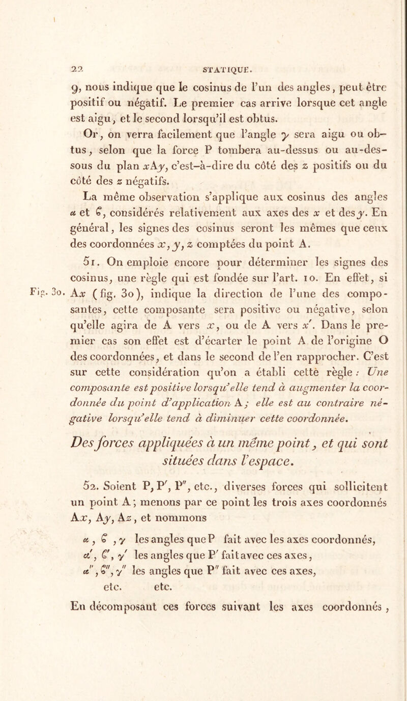 9, nous indique que le cosinus de l’un des angles, peut être positif ou négatif. Le premier cas arrive lorsque cet angle est aigu, et le second lorsqu’il est obtus. Or, on verra facilement que l’angle y sera aigu ou ob- tus, selon que la force P tombera au-dessus ou au-des- sous du plan a;Ay, c’est-à-dire du côté des z positifs ou du côté des z négatifs. La même observation s’applique aux cosinus des angles u et £, considérés relativement aux axes des x et des y. En général, les signes des cosinus seront les mêmes que ceux des coordonnées x,y, z comptées du point A. 51. On emploie encore pour déterminer les signes des cosinus, une règle qui est fondée sur l’art. 10. En effet, si • Ax (fîg, 3o), indique la direction de l’une des compo- santes, cette composante sera positive ou négative, selon qu’elle agira de A vers x, ou de A vers x . Dans le pre- mier cas son effet est d’écarter le point A de l’origine O des coordonnées, et dans le second de l’en rapprocher. C’est sur cette considération qu’on a établi cette règle ; Une composante est positive lorsqu elle tend à augmenter la coor- donnée du point d*'application A; elle est au contraire né- gative lorsqu elle tend à diminuer cette coordonnée. Des forces appliquées à un même point, et qui sont situées dans l’espace. 62. Soient P, Pr, P, etc., diverses forces qui sollicitent un point A ; menons par ce point les trois axes coordonnés Ax y Ay y A z y et nommons a y Ç , y les angles que P fait avec les axes coordonnés, et, Cf, y les angles que P' fait avec ces axes, «5, Qy y les angles que P fait avec ces axes, etc. etc. En décomposant ces forces suivant les axes coordonnés ,