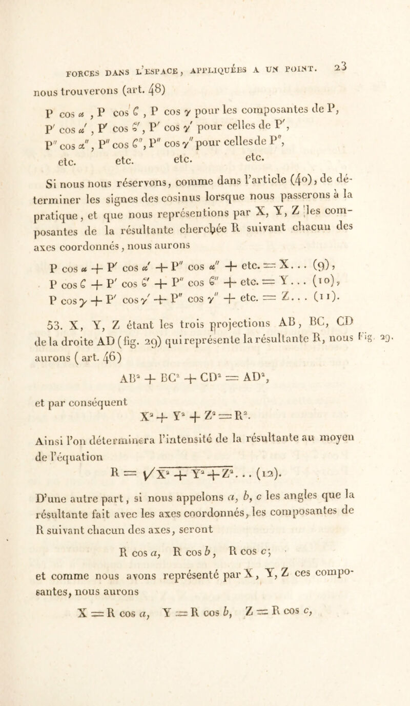 FORCES DANS L ESPACE , APPLIQUEES A UN POINT. nous trouverons (art. 4^) P cos * ? P cos C , P cos y pour les composantes Je P, p' cos * , F cos P' cos y pour celles Je P', P cos et, P cos P cos y pour celles Je P, etc. etc. etc. etc. Si nous nous réservons, comme Jans l’article (4°)> Je Jé- terminer les signes Jes cosinus lorsque nous passerons a la pratique, et que nous représentions par X, Y, Z les com- posantes Je la résultante cherchée R suivant chacun Jes axes coorJonnés, nous aurons P cos ot, -p F cos et -p P cos et' -p etc. — X. .. (9) ? P cos C -f- P' cos ^ P P cos P e^c‘ ” ^ • (T0) > P cos y -p P' cos y' -p P cos y -p etc. = Z.. . C1 0* 53. X, Y, Z étant les trois projections AB, BC, CD Je la Jroite AD (fig. 29) qui représente la résultante B, nous Dg- vo- mirons ( art. 4^) AB3 -P BC2 -P CD3 = AD3, et par conséquent X3 4~ Y3-J-Z3 = R3. Ainsi Bon Jéterminera l’intensité Je la résultante au moyen Je l’équation R — j/X3 -P Y3-PZ3. . . (12). D’une autre part, si nous appelons ci, b, c les angles que la résultante fait avec les axes coor Jonnés, les composantes Je R suivant chacun Jes axes, seront R cos a, R cos b, Pi cos c\ • et comme nous avons représenté par X, A, Z ces compo- santes, nous aurons X = R cos a, Y^R cos b, Z = R cos c,