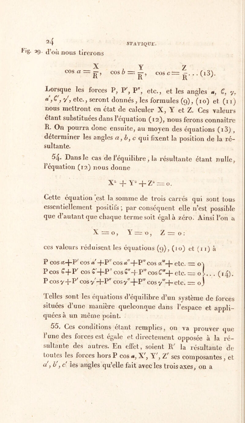 ^J8- 29- d’oii nous tirerons X 7 y Z eos a — j7, eos^~~? cos c— g. . . (i3). Lorsque les forces P, P7, P, etc., et les angles C, yr a > y') etc., seront donnés, les formules (9), (10) et (11) nous mettront en état de calculer X, Y et Z. Ces valeurs étant substituées dans l’équation (12), nous ferons connaître R. On pourra donc ensuite, au moyen des équations (i3) , déterminer les angles a} b, c qui fixent la position de la ré- sultante. 54» Dans le cas de l’équilibre, la résultante étant nulle; l’équation (12) nous donne Xû -j- Y2q-Za = o. Cette équation est la somme de trois carrés qui sont tous essentiellement positifs ; par conséquent elle n’est possible que d’autant que chaque terme soit égala zéro. Ainsi l’on a X —- O , Y o , Z r=r o : ces valeurs réduisent les équations (9), (10) et (11) à P cos «.-j-F cos a' -f-P cos «+p* cos ctw-f- etc. — oi P cos £-f-P cos £ —f-P cos ~j~ P,7/ cos etc. = O > .. . ( 14). P cos y-f-P' cos y-\~V cos y-f-P''7 cos yw-f- etc. — oj Telles sont les équations d’équilibre d’un système de forces situées d’une manière quelconque dans l’espace et appli- quées à un même point. 55. Ces conditions étant remplies, on va prouver que l’une des forces est égale et directement opposée à la ré- sultante des autres. En effet, soient R7 la résultante de toutes les forces hors P cos *} X7, Y7, Z7 ses composantes , et a , b y c les angles qu’elle fait avec les trois axes, on a