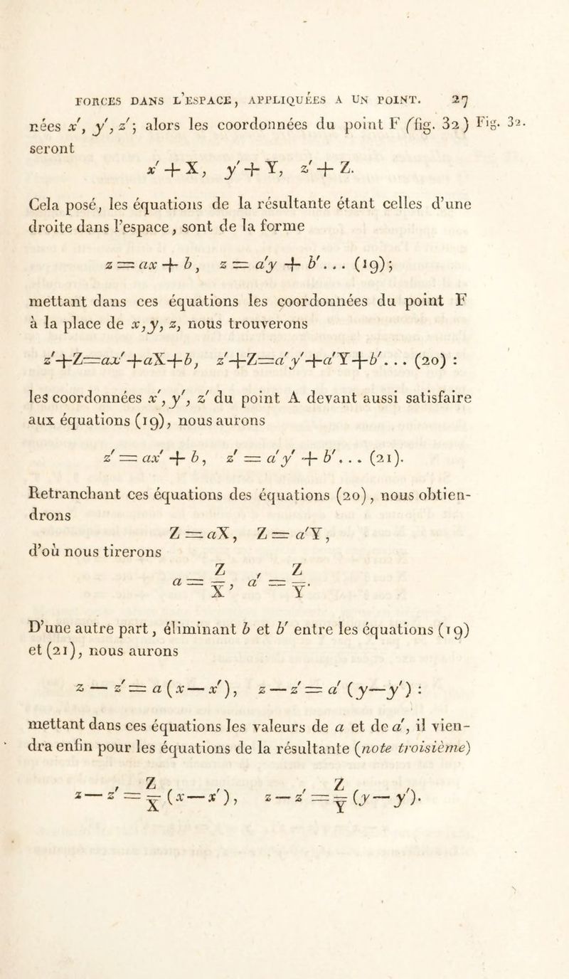 nées x'y y, z ) alors les coordonnées du point F fftg. 32) Fig. 3i. seront *+x, y+T, *'+ z. Cela posé, les équations de la résultante étant celles d’une droite dans l’espace, sont de la forme z = ax + b, z =z ay + b'. . . (l9); mettant dans ces équations les coordonnées du point F à la place de x,y, z, nous trouverons z'-\-7j~clx -j-aX-j-b-, z -j-Z=a'y -f-a'Y-\-br. . . (20) : les coordonnées x', y', z! du point A devant aussi satisfaire aux équations (19), nous aurons z = ax -f- b, z ~ cl y -f- . . . (21). Retranchant ces équations des équations (20), nous obtien- drons Z =1 aX , Z ~ cl Y, d’où nous tirerons Z , Z « =T. D’une autre part, éliminant b et b' entre les équations (19) et (21), nous aurons 2 — z' a ( v — x ), z — z — cl ( y—y' ) : mettant dans ces équations les valeurs de a et de a', il vien- dra enlin pour les équations de la résultante (note troisième) 1 -^ ( .v x ) , z /Z 2 =y Cr—y)-