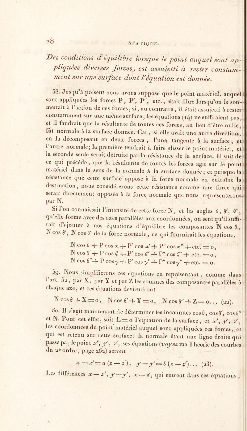»STATJQLf£. Des conditions d équilibre lorsque le point auquel sont ap- pliquées diverses forces> est assujetti ci rester constam- ment sur une surface dont lJéquation est donnée. j8. Jusqu h présent nous «avons suppose que le point materiel, auquel sont appliquées les forces P, P', P, etc., était libre lorsqu’on le sou- mettait a 1 action de ces forces ; si, au contraire, il était assujetti rester constamment sur une même surface, les équations (i4) ne suffiraient pas, et il faudrait que la résultante de toutes ces forces, au lieu d'être nulle, fut normale à la surface donnée. Car, si elle avait une autre direction, en la décomposant en deux forces , l’une tangente à la surface , et 1 autre normale; la première tendrait à faire glisser le point matériel, et la seconde seule serait détruite par la résistance de la surface. Il suit de ce qui précède, que la résultante de toutes les forces agit sur le point matériel dans le sens de la normale à la surface donnée^ et puisque la résistance que cette surface oppose à la force normale en entraîne la destruction, nous considérerons cette résistance comme une force qui serait directement opposée à la force normale que nous représenterons par N. Si 1 on connaissait l’intensité de cette force N, et les angles 9, 9', 9, qu elle lorme avec des axes parallèles aux coordonnées, on sent qu’il suffi- rait d ajouter à nos équations d’équilibre les composantes N cos 9 , cos 0 , N cos 6 de la force normale , ce qui fournirait les équations, IN cos 0 -f- P cos et -f- I3/ cos <x'-f- P cos a. -f~ etc. = o, N cos 9' -j- P cos £ ■+* P' cos C -f- P cos C -f- etc. = o, N cos 6-h P cos y + P' cos yr -f- P cos y -f- etc. = o. 5g. INous simplifierons ces équations en représentant, comme dans 1 art. 5a , par X, par Y et par Z les sommes des composantes parallèles à chaque axe, et ces équations deviendront Ncosô-f-X—o, N cos ô'-f- Y = o, ]\cosâ + Z = o... (22). 00. Il s’agit maintenant de déterminer les inconnues cos 0, cos0', cos 9 et N. Pour cet effet, soit L=o l’équation de la surface, et x\ ÿ, z\ les coordonnées du point matériel auquel sont appliquées ces forces, et qui est retenu sui cette surface} la normale etarrt une ligne droite qui passe par le point x', f, z'. ses équations (voyez ma Théorie des courbes du 2e ordre, page 262) seront x x'= a (z — z), y —y' = b (2 — z'). .. (20). Les différences x — x', y—y\ z — z'7 qui entrent dans ces équations , \