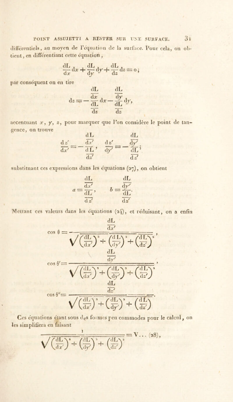 différentiels, au moyen de P équation de la surface. Pour cela, on ob- tient, en différentiant cette équation , dL , dL , dL dj^ + dpdr+^<i==oi d z par conséquent on en tire dL dL d= = -^do:-^dr, dL dz dz accentuant x, y, z, pour marquer que l’on considère le point de tan- gence, on trouve dL dL d z' dx' d z' dy' dp ^ dL ’ d/““dL5 dz' d z' substituant ces expressions dans les e'quations (27), on obtient dL dL dx' dr' a=dL’ i = -Sr d z' d*' Mettant ces valeurs dans les équations (24), et réduisant, on a enfin dL dx' cos 0 = VffiU (£)'+(£) cos Ô'= dL d y' cos 0=: ©■+(£)' dL d£ Ces équations étant sous des formes peu commodes pour le calcul, on les simplifiera en faisant - =V... (28), 1