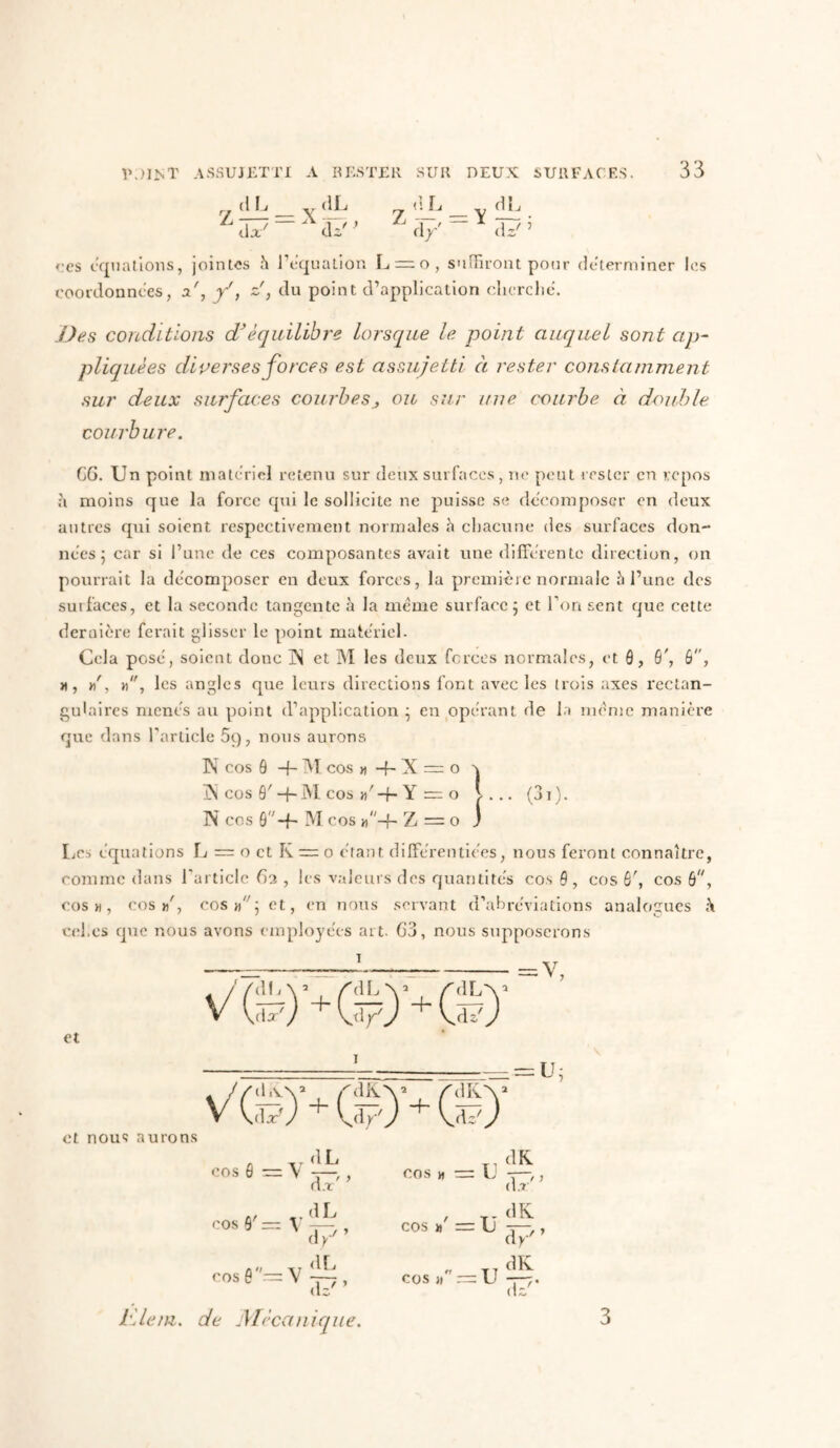 n (t k _ v (iL 7 _ V ËL d*' “ dz' > d/ “ dzT5 res équations, jointes h l'équation L —o, suffiront pour déterminer les coordonnées, a', f, z', du point d’application cherche'. Des conditions d’équilibre lorsque le point auquel sont ap- pliquées diverses forces est assujetti à rester constamment sur deux surfaces courbes^ ou sur une courbe à double courbure. C6. Un point materiel retenu sur deux surfaces, ne peut rester en repos à moins que la force qui le sollicite ne puisse se décomposer en deux autres qui soient respectivement normales à chacune des surfaces don- nées ; car si l’une de ces composantes avait une différente direction, on pourrait la décomposer en deux forces, la première normale h l’une des sui faces, et la seconde tangente à la meme surface 5 et Ton sent que cette dernière ferait glisser le point matériel. Cela posé, soient donc ]N et M les deux forces normales, et ô, 6', 6, a, »', », les angles que leurs directions font avec les trois axes rectan- gulaires menés au point d’application ; en opérant de la même manière que dans l’article 5q, nous aurons K cos Q -f- M cos » -f- X = o a ÎN cos Ô' -+-M cos »'-f- Y = o l... (3i). N cos ô-f- M cos Z = 0 J Les équations L = o et K = 0 étant dilférentiées, nous feront connaître, comme dans l'article Ga , les valeurs des quantités cos 6 , cos Ô', cos B, cos », cos»', cos et, en nous servant d’abréviations analogues <\ cel.cs que nous avons employées art. G3, nous supposerons 1 ■ v, et et nous aurons . / / d L \ 5 - AIL 1LK a Vf) + W 1 )+G î?) V(ëj Al K + W' )+0 A i-v 1 dL dK cos 6 — V d.r' ’ COS H - = U d.r' cos B' — V dL d/’ COS »' : =u dK d y' cosfi''=V dL Az'* COS » : =u dK d?* de Mécan dque. 3