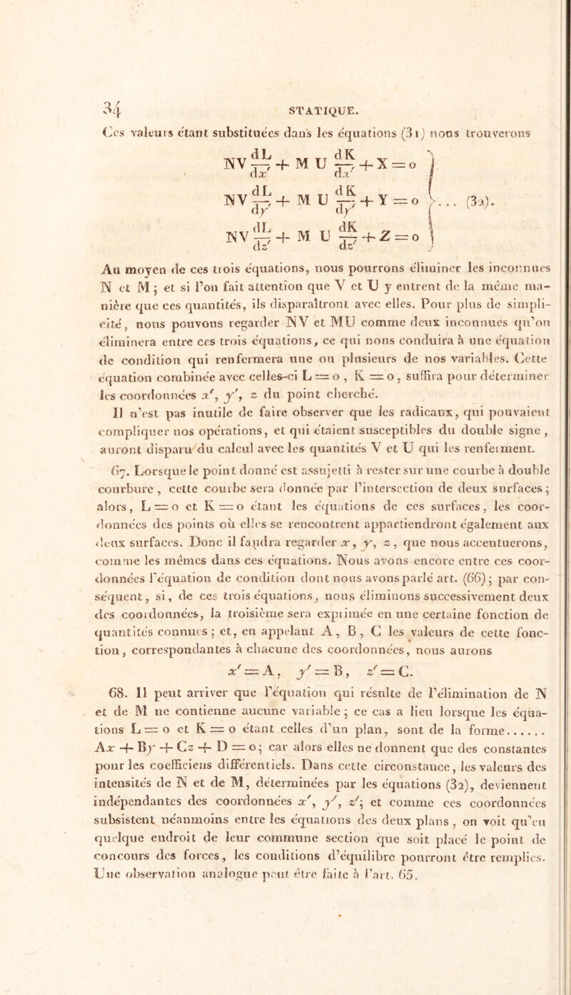 Ces valeurs étant substituées dans les équations (3i) noos trouverons NV^+MU»+X = o ). (la: da' $ WV ~ + M e 'ip + Y =o V... (3a). NV^+ M U ~ + 2 = o \ Au moyen de ces trois équations, nous pourrons éliminer les inconnues N et M ; et si fou fait attention que Y et U y entrent de la même ma- nière que ces quantités, ils disparaîtront avec elles. Pour plus de simpli- cité, nous pouvons regarder NV et MU comme deux inconnues qu’on éliminera entre ces trois équations, ce qui nous conduira h une équation de condition qui renfermera une ou plusieurs de nos variables. Cette équation combinée avec celles-ci L = o , K = o , suffira pour déterminer Scs coordonnées xf, y', z du point cherché. Il n’est pas inutile de faire observer que les radicaux, qui pouvaient compliquer nos opérations, et qui étaient susceptibles du double signe , auront disparu'du calcul avec les quantités V et U qui les renfeiment. 67. Lorsque le point donné est assujetti h rester sur une courbe h double courbure, cette courbe sera donnée par l’intersection de deux surfaces; alors, L = 0 et K=o étant les équations de ces surfaces, les coor- données des points où elles se rencontrent appartiendront également aux deux surfaces. Donc il fapdra regarder .r, y, z , que nous accentuerons, comme les mêmes dans ces équations. Nous avons encore entre ccs coor- données l'équation de condition dont nous avons parlé art. (66); par con- séquent, si, de ces trois équations, nous éliminons successivement deux des coordonnées, la troisième sera exprimée en une certaine fonction de quantités connues; et, en appelant A, B, C les valeurs de cette fonc- tion, correspondantes h chacune des coordonnées, nous aurons x' = A, y = B , zf = c. 68. il peut arriver que l’équation qui résulte de l’élimination de N et de M ne contienne aucune variable ; ce cas a lieu lorsque les équa- tions L = o et K —o étant celles d’un plan, sont de la forme Ax ~h Bp -f- Cs -f- D = o; car alors elles ne donnent que des constantes pour les coeffieieus différentiels. Dans cette circonstance, les valeurs des intensités de N et de M, déterminées par les équations (32), deviennent indépendantes des coordonnées x', y', U; et comme ccs coordonnées subsistent néanmoins entre les équations des deux plans , on voit qu’en quelque endroit de leur commune section que soit placé le point de concours tics forces, les conditions d’équilibre pourront être remplies. Une observation analogue peut être faite à l’art. 65,
