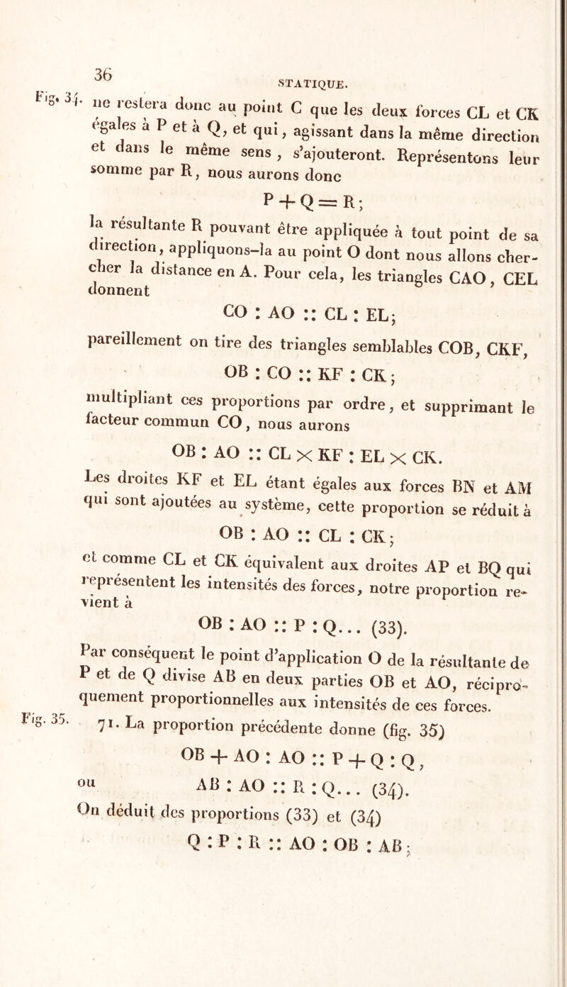 ô 3 STATIQUE. O* 3/- ne restera donc au point C que les deux forces CL et CK égalés à P et à Q, et qui, agissant dans la même direction et ans le même sens, s’ajouteront. Représentons leur somme par R, nous aurons donc P -f Q = R ; la résultante R pouvant être appliquée à tout point de sa < irection, appliquons-Ia au point O dont nous allons clier- c 1er la distance en A. Pour cela, les triangles CAO, CEL donnent co : ao :: cl : el; pareillement on tire des triangles semblables COB, CKF, ob : co :: kf : CK; multipliant ces proportions par ordre, et supprimant le lacteur commun CO, nous aurons OB : AO :: cl x kf : el x ck. Les droites KF et EL étant égales aux forces BN et AM qui sont ajoutées au système, cette proportion se réduit à ob : ao :: cl : CK; et comme CL et CK équivalent aux droites AP et BQ qui représentent les intensités des forces, notre proportion re- vient à * ob : ao :: p : q... (33). Par conséquent le point d’application O de la résultante de P et de Q divise AB en deux parties OB et AO, récipro- quement proportionnelles aux intensités de ces forces. °5- 71. La proportion précédente donne (%. 35) ob -j- ao : ao p + q : q; 011 ab : ao :: r ;q... (34). On déduit des proportions (33) et (34) Q : P : R :: ao : ob : AB; /