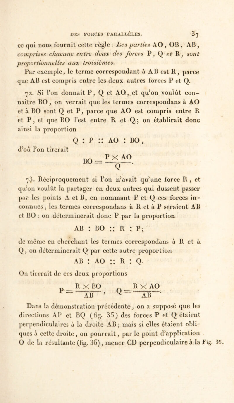 cc qui nous fournit cette règle : Les parties AO , OB , AB , comprises chacune entre deux des forces P, Q et R, sont proportionnelles aux troisièmes. Par exemple, le terme correspondant à AB est R, parce que AB est compris entre les deux autres forces P et Q. 72. Si l’on donnait P, Q et AO,.et qu’on voulût con- naître BO, on verrait que les termes correspondans à AO et à BO sont Q et P, parce que AO est compris entre R et P, et que BO l est entre R et Q ; on établirait donc ainsi la proportion Q : p :: ao : bo, d’où l’on tirerait BO = PX AO ~Q—‘ 73. Réciproquement si l’on n’avait qu’une force R , et qu’on voulût la partager en deux autres qui dussent passer par les points A et B, en nommant P et Q ces forces in- connues, les termes correspondans à R et à P seraient AB et BO : on déterminerait donc P par la proportion A ab : bo :: R : p; de même en cherchant les termes correspondans à R et à Q, on déterminerait Q par cette autre proportion ab : ao :: R : Q. On tirerait de ces deux proportions n R X BO A_ÜX AO AB ’ AB * Dans la démonstration précédente, on a supposé que les directions AP et BQ (fig. 35) des forces P et Q étaient perpendiculaires à la droite AB; mais si elles étaient obli- ques à cette droite , on pourrait, par le point d’application O de la résultante (fig. 36), mener CD perpendiculaire à la Fig. 3G.