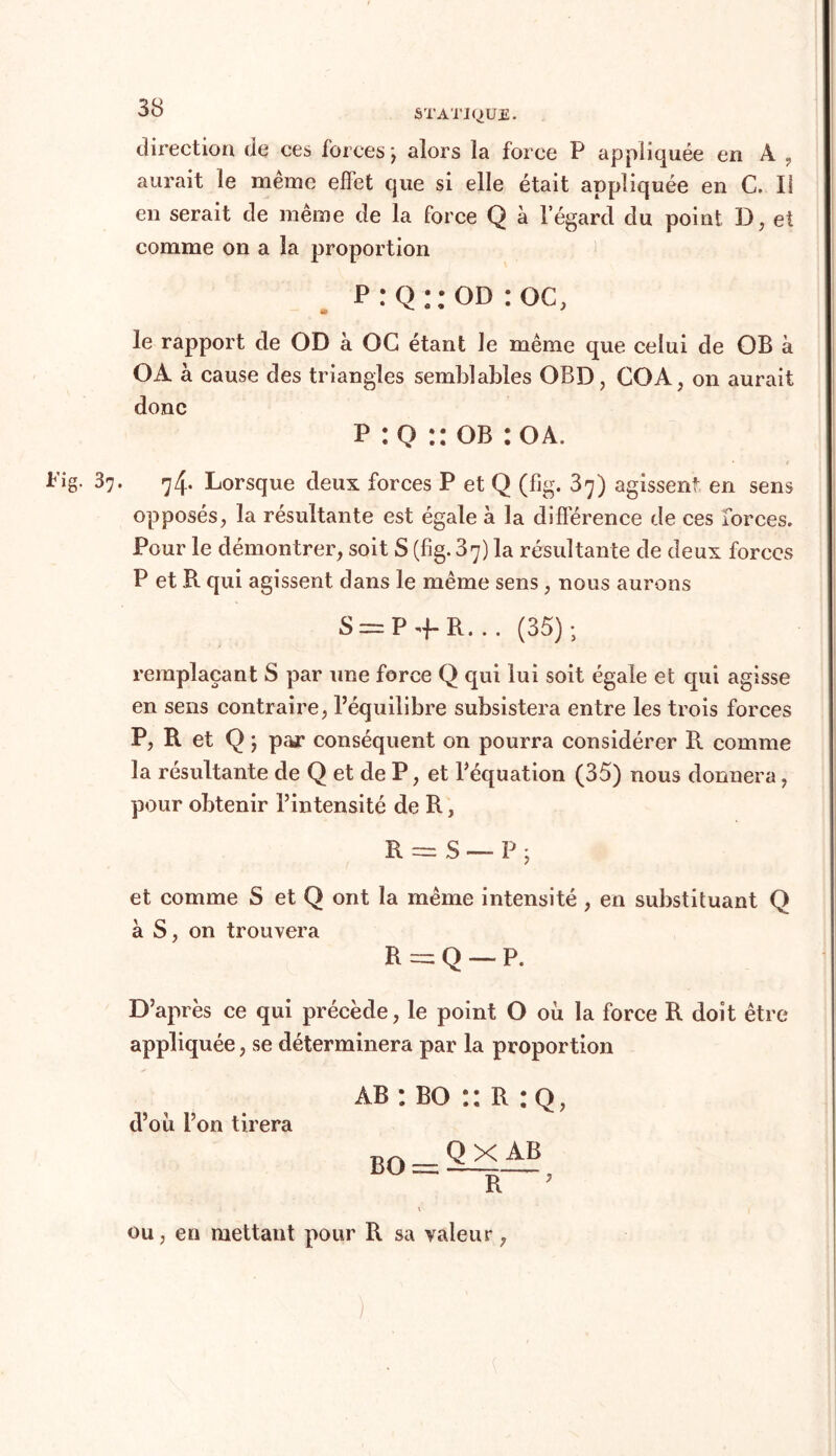 direction de ces forces ; alors la force P appliquée en A , aurait le même effet que si elle était appliquée en C. Il en serait de même de la force Q à l’égard du point D, et comme on a la proportion P:Q::OD:oc, le rapport de OD à OC étant le même que celui de OB à OA à cause des triangles semblables OBD, COA, on aurait donc p :Q :: ob :oa. 37. 74. Lorsque deux forces P et Q (fig. 87) agissent en sens opposés, la résultante est égale à la différence de ces forces. Pour le démontrer, soit S (fig. 37) la résultante de deux forces P et R qui agissent dans le même sens, nous aurons S = P + R... (35); remplaçant S par une force Q qui lui soit égale et qui agisse en sens contraire, l’équilibre subsistera entre les trois forces P, R et Q ; par conséquent on pourra considérer R comme la résultante de Q et de P, et l’équation (35) nous donnera, pour obtenir l’intensité de R, R = S — P ; et comme S et Q ont la même intensité , en substituant Q à S, on trouvera R = Q — P. D’après ce qui précède, le point O où la force R doit être appliquée, se déterminera par la proportion ab : bo :: R : q, d’où l’on tirera BQ QX AB R 7 ou, en mettant pour R sa valeur,