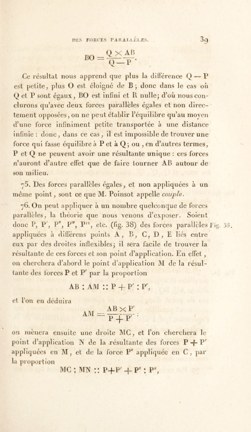 B O = Q X AB Q — P * Ce résultat nous apprend que plus la différence Q — P est petite, plus O est éloigné de B; donc dans le cas où Q et P sont égaux, BO est infini et R nulle; d’où nous con- clurons qu’avec deux forces parallèles égales et non direc- tement opposées, on ne peut établir l’équilibre qu’au moyen d’une force infiniment petite transportée à une distance infinie : donc , dans ce cas, il est impossible de trouver une force qui fasse équilibre à P et à Q ; ou , en d’autres termes, P et Q ne peuvent avoir une résultante unique : ces forces n’auront d’autre effet que de faire tourner AB autour de son milieu. 75. Des forces parallèles égales, et non appliquées à un même point, sont ce que M. Poinsot appelle couple. 76. On peut appliquer à un nombre quelconque de forces parallèles, la théorie que nous venons d’exposer. Soient donc P, P , P*, P', Plv, etc. (fig. 38) des forces parallèles Fig. 53. appliquées à différens points A, B, C, D , E liés entre eux par des droites inflexibles; il sera facile de trouver la résultante de ces forces et son point d’application. En effet , on cherchera d’abord le point d’application M de la résul- tante des forces P et P' par la proporlion ab : am :: P -f p' : P', et l’on en déduira AM = ABxP' P -p P7 1 on mènera ensuite une droite MC, et l’on cherchera le point d’application N de la .résultante des forces P -f P appliquées en M, et de la force P appliquée en C, par la proport ion mc : mn p+p' + p : P,