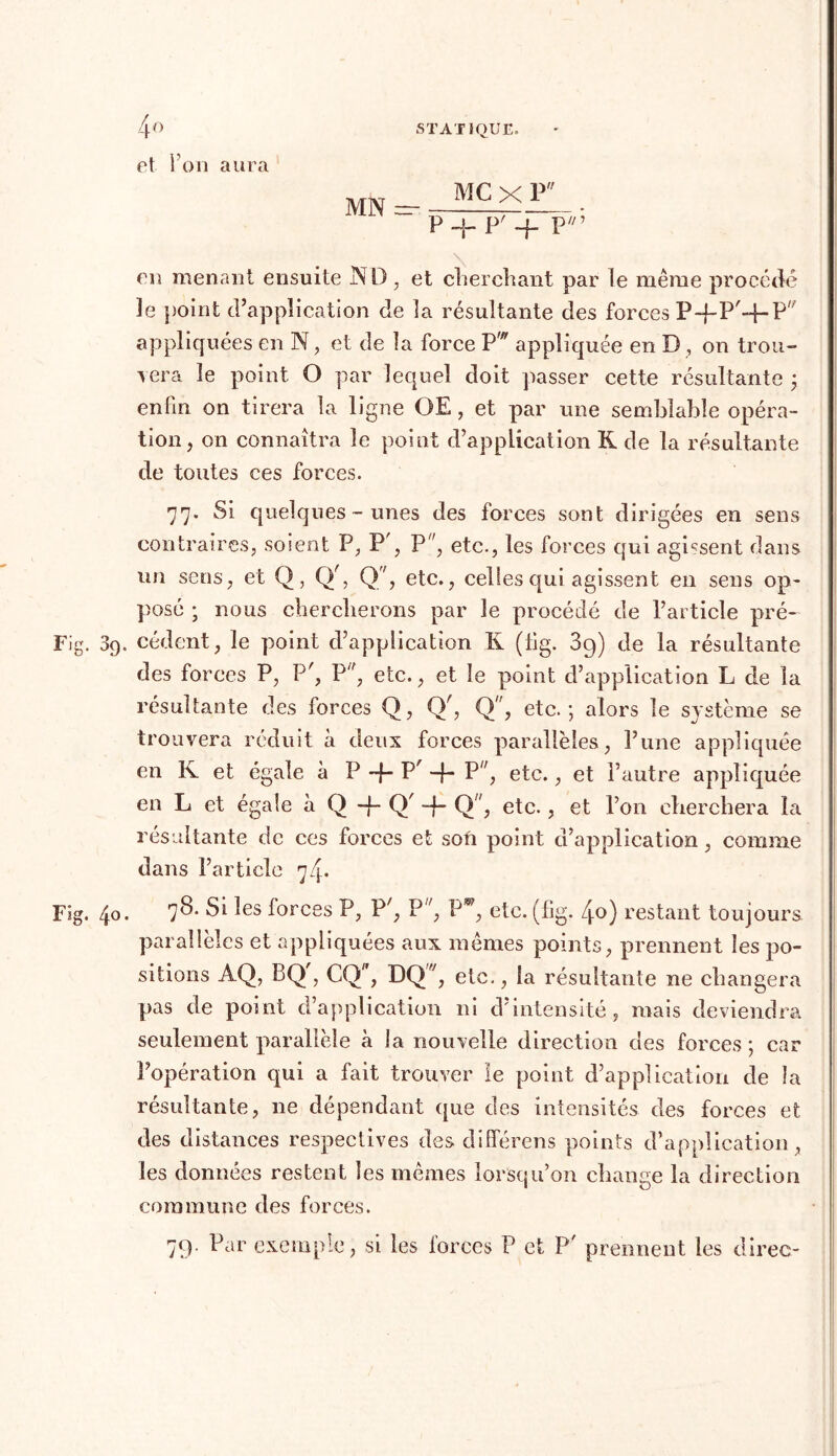 et l’on aura eu menant ensuite IN D . et cherchant par le même procédé le point d’application de la résultante des forces P-fP'-f- P appliquées en N, et de la force Pw appliquée en D , on trou- vera le point O par lequel doit passer cette résultante ; enfin on tirera la ligne OE, et par une semblable opéra- tion, on connaîtra le point d’application K de la résultante de toutes ces forces. 77- Si quelques-unes des forces sont dirigées en sens contraires, soient P, P', P, etc., les forces qui agissent dans on sens, et Q, (V, Q, etc., celles qui agissent en sens op- posé ; nous chercherons par le procédé de l’article pré- Fig. 09. cèdent, le point d’application K (fig. 3g) de la résultante des forces P, P^, P/f, etc., et le point d’application L de la résultante des forces Q, Or, Q, etc.; alors le système se trouvera réduit à deux forces parallèles, î’une appliquée en K et égale à P -f- P -f- P”, etc., et l’autre appliquée en L et égale à Q -f- Q' -f- Q, etc., et Ton cherchera la résultante de ces forces et son point d application, comme dans l’article 74. Fig. 40. 78. Si les forces P, P', P, Pw, etc. (fig. 4o) restant toujours, parallèles et appliquées aux mêmes points, prennent les po- sitions AQ, BQ , CQ, DQ ;, etc., la résultante ne changera pas de point d’application ni d’intensité, mais deviendra seulement parallèle à la nouvelle direction des forces ; car l’opération qui a fait trouver le point d’application de la résultante, 11e dépendant que des intensités des forces et des distances respectives des difîerens points d’application, les données restent les mêmes lorsqu’on change la direction commune des forces. 7g. Par exemple, si les forces P et P' prennent les direc- MN — MC X P P H- P' -FpV’