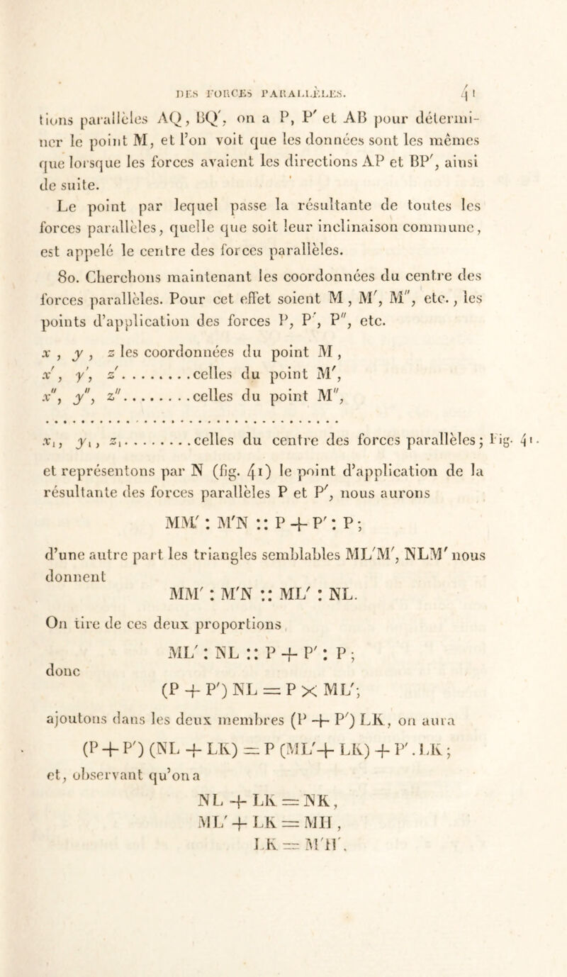 lions parallèles AQ, BQ', on a P, P et AB pour détermi- ner le point M, et l’on voit que les données sont les memes que lorsque les forces avaient les directions AP et BP', ainsi de suite. Le point par lequel passe la résultante de toutes les forces parallèles, quelle que soit leur inclinaison commune, est appelé le centre des forces parallèles. 80. Cherchons maintenant les coordonnées du centre des forces parallèles. Pour cet eflet soient M , M', M/, etc., les points d’application des forces P, P , P'', etc. x , y , z les coordonnées du point M , x , y’, z celles du point M', x, yy z celles du point M, .v,, yl} z celles du centre des forces parallèles ; 1 ig- P- et représentons par N (fig. 40 le point d’application de la résultante des forces parallèles P et P', nous aurons MW : m'n :: P4-P': P; d’une autre part les triangles semblables ML'M', NLM'nous donnent mm' : m'n :: ml' : nl. On tire de ces deux proportions ml' : nl :: P + P' : p; donc (P-f P')NL = Px ML; ajoutons dans les deux membres (P 4- P') LK, on aura (P + P') (NL -P LK) — P (ML'4 LK) + P'. LK ; et, observant qu’on a N L 4~ LK — N K, ML' 4- LK = Mil , LK = Mil'.