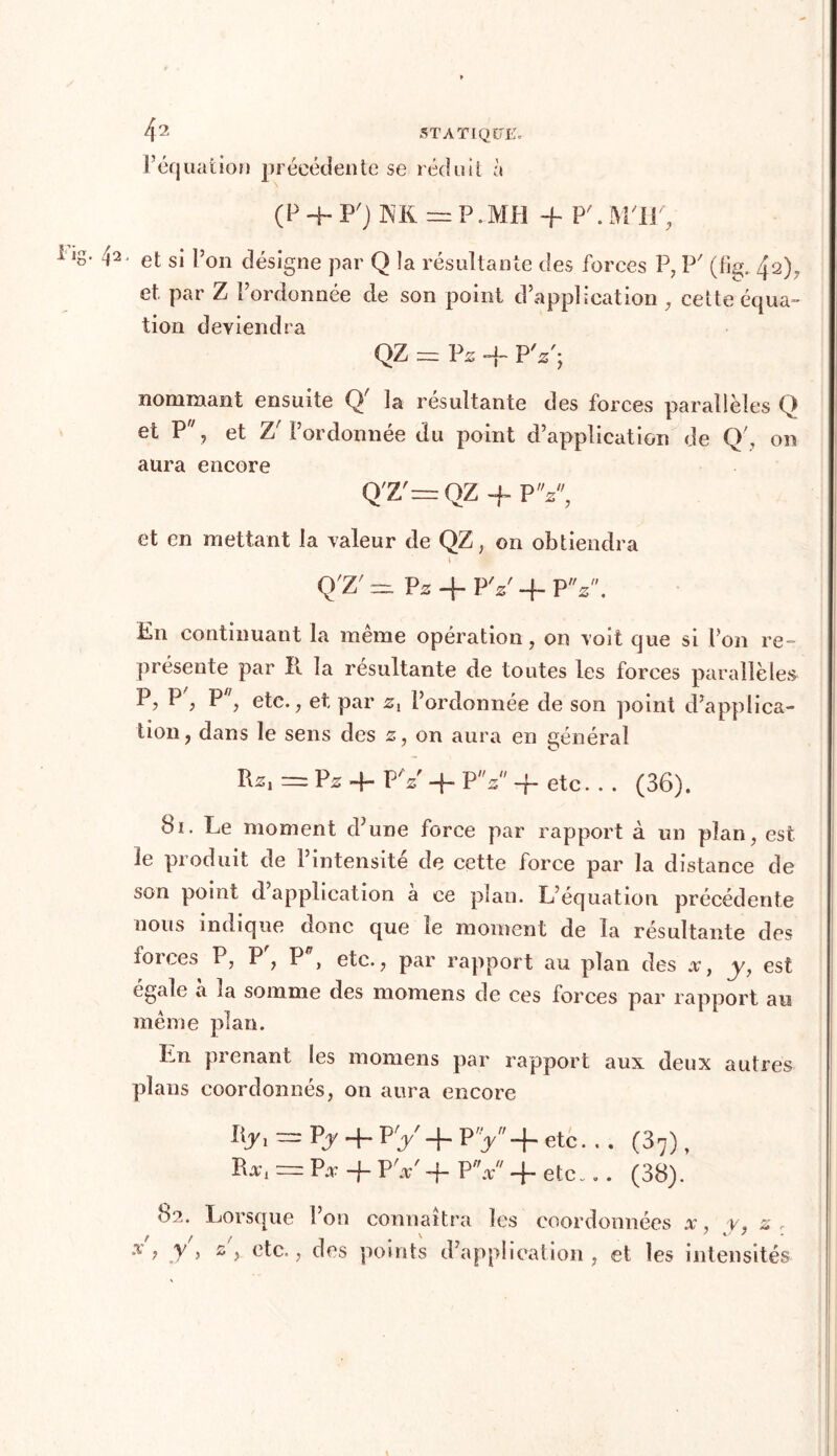 P équation précédente se réduit à (P 4 P') = P • MH 4 P'. M'IJ', lg* 42 et si l’on désigne par Q îa résultante des forces P, P' (fi^ 42), et. par Z l’ordonnée de son point d’application , cette équa- tion deviendra QZ = Pz -f PV; nommant ensuite Q' la résultante des forces parallèles Q et P, et 7j l’ordonnée du point d’application de Q', on aura encore Q'Z'= QZ 4 P V, et en mettant la valeur de QZ, on obtiendra » Q'Z' ^ Pz + PY 4. PY. En continuant la même opération, on voit que si l’on re- présente par II la résultante de toutes les forces parallèles P, P', P, etc., et, par zx l’ordonnée de son point d’applica- tion, dans le sens des z, on aura en général R*, = Pz 4 P Y 4- P z -f- etc... (36). 81. Le moment d’une force par rapport à un plan, est le produit de l’intensite de cette force par la distance de son point d application a ce plan. L’équation précédente nous indique donc que le moment de la résultante des foi ces P, P, P , etc., par rapport au plan des .r, y, est égale a ia somme des momens de ces forces par rapport au même plan. Ln pi enant les momens par rapport aux deux autres plans coordonnés, on aura encore Ilj, — Py 4. P'y 4- Py'4~ etc. « • (37) , Ra-i — P# 4 P Y 4 PV' 4 etc... (38). 82. Lorsque l’on connaîtra les coordonnées x, y, z x ’ y > z ? etc., des points d’application, et les intensités