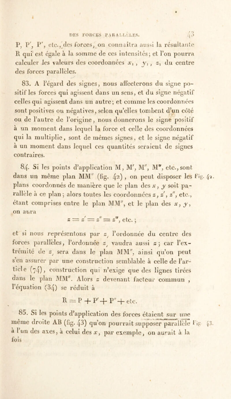 a DES FORCES PARALLELES. l[ 3 P, P, P, etc., des forces, on connaîtra aussi la résultante R qui est égale à la somme de ces intensités; et l’on pourra calculer les valeurs des coordonnées a;, , v, , zt du centre des forces parallèles. 83. A l’égard des signes, nous affecterons du signe po- sitif les forces qui agissent dans un sens, et du signe négatif celles qui agissent dans un autre; et comme les coordonnées sont positives ou négatives, selon qu’elles tombent d’un côté ou de l’autre de l’origine, nous donnerons le signe positif à un moment dans lequel la force et celle des coordonnées qui la multiplie, sont de memes signes, et le signe négatif à un moment dans lequel ces quantités seraient de signes contraires. 84. Si les points d’application M, M', M, Mw, etc., sont dans un même plan MM (fig. 42) > on peut disposer les Fig. 42 plans coordonnés de manière que le plan des#, y soit pa- rallèle à ce plan ; alors toutes les coordonnées z, z', z, etc., étant comprises entre le plan MM, et le plan des x, y, on aura z — z — z z=z z , etc. ; et si nous représentons par z/ l’ordonnée du centre des forces parallèles, l’ordonnée 2y vaudra aussi 2; car l’ex- trémité de zj sera dans le plan MM, ainsi qu’on peut s’en assurer par une construction semblable à celle de Par- tiel e (74)5 construction qui n’exige que des lignes tirées dans le plan MM. Alors 2 d evenant facteur commun , l’équation (34) se réduit à R = P+P'+Pff-fete. 85. Si les points d’application des forces étaient sur une meme droite AB (fig. q3) qu on pourrait supposer parallèle Lg à l’un des axes, à celui des x, par exemple, on aurait à la fois / *>