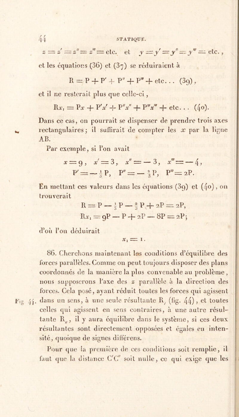 z — z — z ~ z° — etc. et y —ÿ—ÿ'~y' = etc. , et les équations (36) et (37) se réduiraient à R = P4-P'f P 4- Pw -f etc. . . (39) , et il ne resterait plus que celle-ci, Rx, — Px 4 PV 4 PV 4- PV -f etc. . . (4o). Dans ce cas, on pourrait se dispenser de prendre trois axes rectangulaires j il suffirait de compter les x par la ligne AB. Par exemple, si l’on avait x = 9 , 4 = 3, x ~ — 3, xr=. — 4, P4~iP, P = — \ P, P'=2P. En mettant ces valeurs dans les équations (39) et (4o) ? on trouverait R — P — 1 P — % P 4 2P = 2P, Rx, = 9P — P 4 2P — 8P = 2P y d’où l’on déduirait x, = 1. 86. Cherchons maintenant les conditions d’équilibre des loi ces parallèles. Comme on peut toujours disposer des plans coordonnés de la manière la plus convenable au problème , nous supposerons Taxe des z parallèle à la direction des forces. Cela posé, ayant réduit toutes les forces qui agissent . dans un sens, h une seule résultante R; (fig. 44) > el toutes celles qui agissent en sens contraires, à une autre résul- tante R/;, il y aura équilibre dans le système, si ces deux résultantes sont directement opposées et égales en inten- sité, quoique de signes différées. Pour que la première de ces conditions soit remplie, il faut que la distance C/C” soit nulle, ce qui exige que les