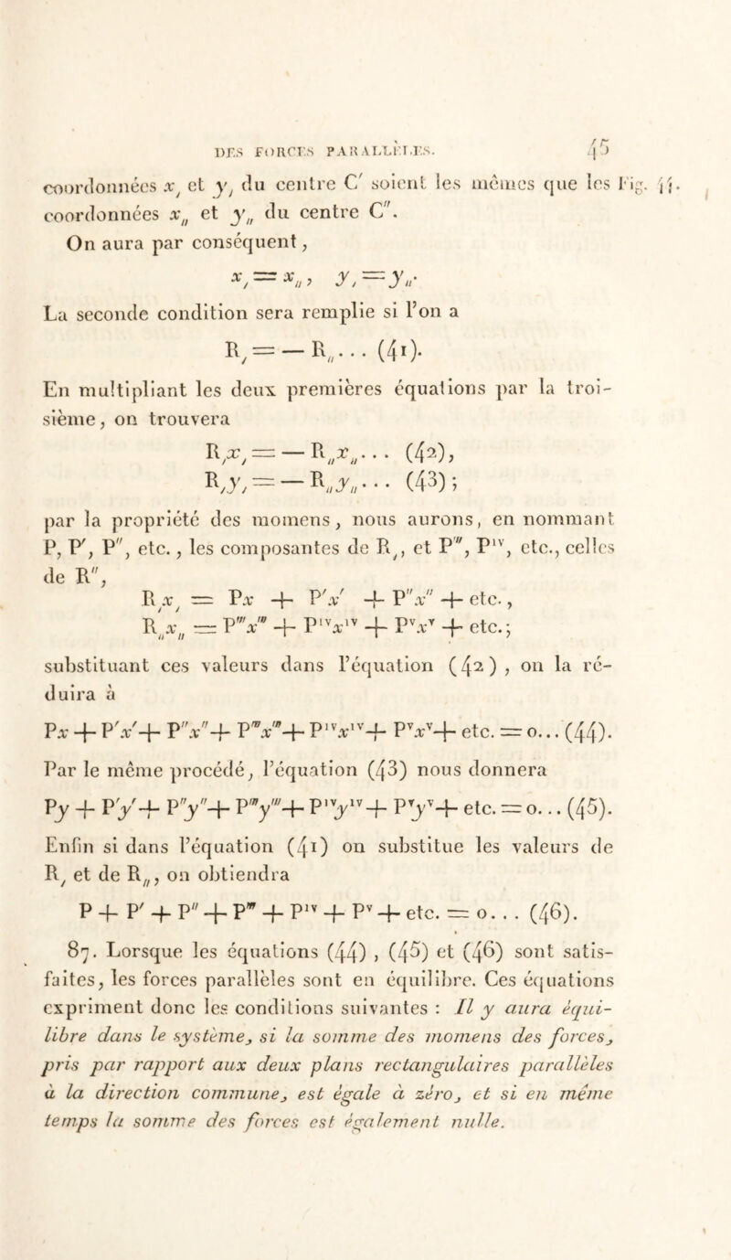 coordonnées xJ et yt du centre C' soient les mêmes que les Fig. \\. coordonnées xn et yu du centre C. On aura par conséquent, y,=y*- La seconde condition sera remplie si l’on a », = -».••• (40- En multipliant les deux premières équations par la troi- sième , on trouvera R,y, = — r„j„- • • (43); par la propriété des momens, nous aurons, en nommant P, P'; P, etc., les composantes de P^, et P7/, P1V, etc., celles de R, R .r/ = P.r -f- P' x -f- P”x -h etc., rV/; = P” + Plva~iv + PV*Y -f etc.; substituant ces valeurs dans l’équation (4^), on la ré- duira à p* 4. PV+ PV+ PV+ P1 Vv-f- PV+ etc. = o... (44). Par le même procédé, l’équation (43) nous donnera py + py-f py-j- py+ p,vyv+ py+ etc.=o... (45). Enfin si dans l’équation (41) on substitue les valeurs de R, et de Rfl, on obtiendra P P P' -f P -f- P* + Plv -f- Pv -h etc. — o. . . (46). » 87. Lorsque les équations (44) j (4^) et (4^) sont satis- faites, les forces parallèles sont en équilibre. Ces équations expriment donc les conditions suivantes : II y aura équi- libre dans le ■systèmesi la somme des momens des forces pris par rapport aux deux plans rectangulaires parallèles à la direction commune est égale à zèrOj et si en meme temps la somme des foires est également nulle.