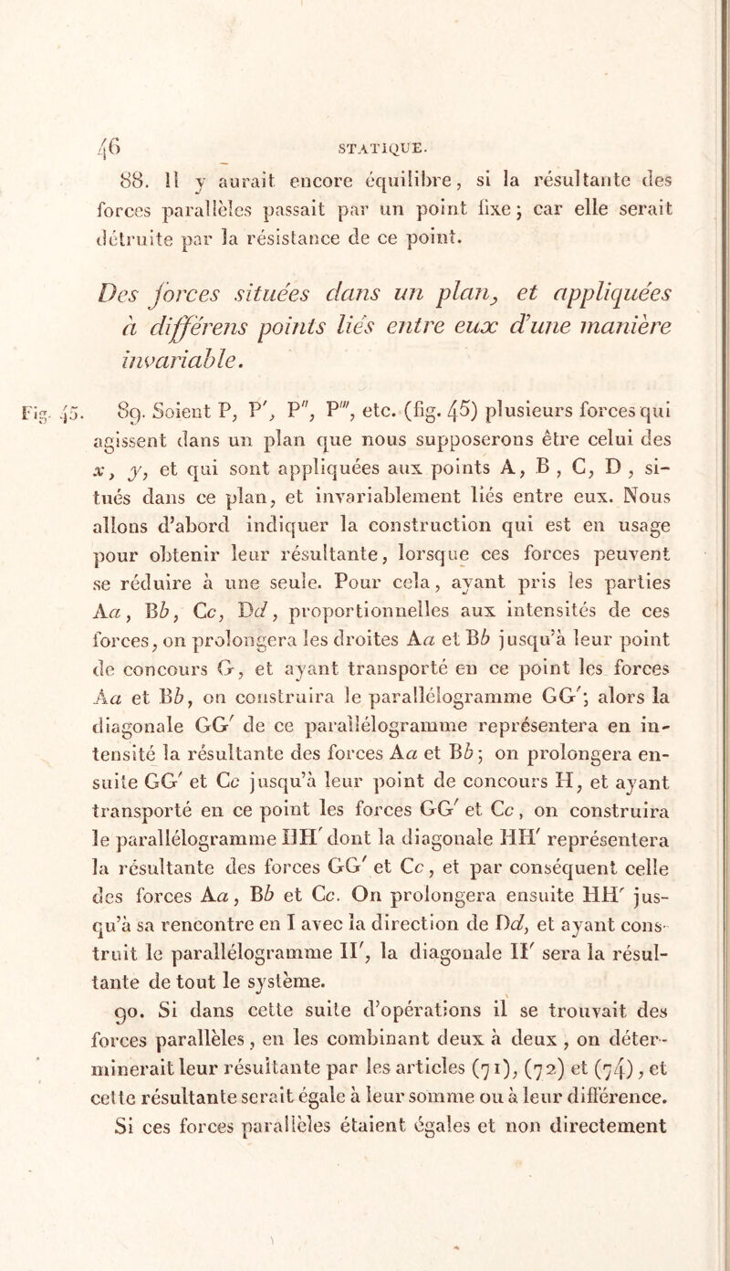 88. Il y aurait encore équilibre, si la résultante des forces parallèles passait par un point iixe ; car elle serait détruite par la résistance de ce point. Des forces situées dans un planet appliquées à différais points liés entre eux dune manière invariable. 8q. Soient P, P', P, P', etc. (fig. 45) plusieurs forces qui agissent dans un plan que nous supposerons être celui des .%*, y, et qui sont appliquées aux points A, B , G, D , si- tués clans ce plan, et invariablement liés entre eux. Nous allons d’abord indiquer la construction qui est en usage pour obtenir leur résultante, lorsque ces forces peuvent se réduire à une seule. Pour cela, ayant pris les parties A a, B b, Ce, D d, proportionnelles aux intensités de ces forces, on prolongera les droites A a et B.6 jusqu’à leur point de concours G, et ayant transporté en ce point les forces A a et B b, on construira le parallélogramme GG; alors la diagonale GG' de ce parallélogramme représentera en in- tensité la résultante des forces A a et B on prolongera en- suite GG' et Ce jusqu’à leur point de concours H, et ayant transporté en ce point les forces GG' et Ce, on construira le parallélogramme DH'dont la diagonale HH' représentera la résultante des forces GG' et Ce, et par conséquent celle des forces A a, B b et Ce. On prolongera ensuite HH' jus- qu’à sa rencontre en I avec la direction de î)d, et ayant cons- truit le parallélogramme II', la diagonale II' sera la résul- tante de tout le système. 90. Si dans cette suite d’opérations il se trouvait des forces parallèles, en les combinant deux à deux , on déter- minerait leur résultante par les articles (71), (72) et (74), et cette résultante serait égale à leur somme ou à leur différence. Si ces forces parallèles étaient égales et non directement