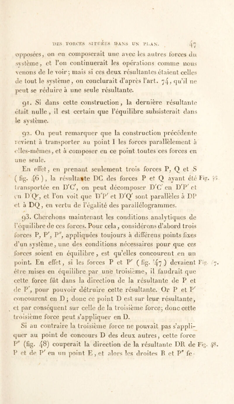 opposées, on en composerait une avec les autres forces du système, et l’on continuerait les opérations comme nous venons de le voir; mais si ces deux résultantes étaient celles de tout le système, on conclurait d’après l’art. 74? qu’il ne peut se réduire à une seule résultante. 91. Si dans cette construction, la dernière résultante était nulle , il est certain que l’équilibre subsisterait dans le système. 9*2. On peut remarquer que la construction précédente revient à transporter au point I les forces parallèlement à elles-mêmes, et à composer en ce point toutes ces forces en une seule. En effet, en prenant seulement trois forces P, Q et S ( fig. 46 ), la résultante DC des forces P et Q ayant été Fig. transportée en D'C/, on peut décomposer D C en D P et en D Q', et l’on voit que DP' et D'Q' sont parallèles à DP el à DQ, en vertu de l’égalité des parallélogrammes. q3. Cherchons maintenant les conditions analytiques de l’équilibre de ces forces. Pour cela, considérons d’abord trois forces P, P', P'7, appliquées toujours à différens points fixes d’un système, une des conditions nécessaires pour que ces forces soient en équilibre , est qu’elles concourent en un point. En effet, si les forces P et P' ( fig. ”47) devaient Fig. être mises en équilibre par une troisième, il faudrait que cette force fût dans la direction de la résultante de P et de P , pour pouvoir détruire cette résultante. Or P et P' concourent en D ; donc ce point D est sur leur résultante, et par conséquent sur celle de la troisième force; donc cette troisième force peut s’appliquer en D. Si au contraire la troisième force ne pouvait pas s’appli- quer au point de concours D des deux autres, cette force P (fig. 48) couperait la direction de la résultante DR de Fig. P et de P' en un point E, et alors les droites R et P fe-