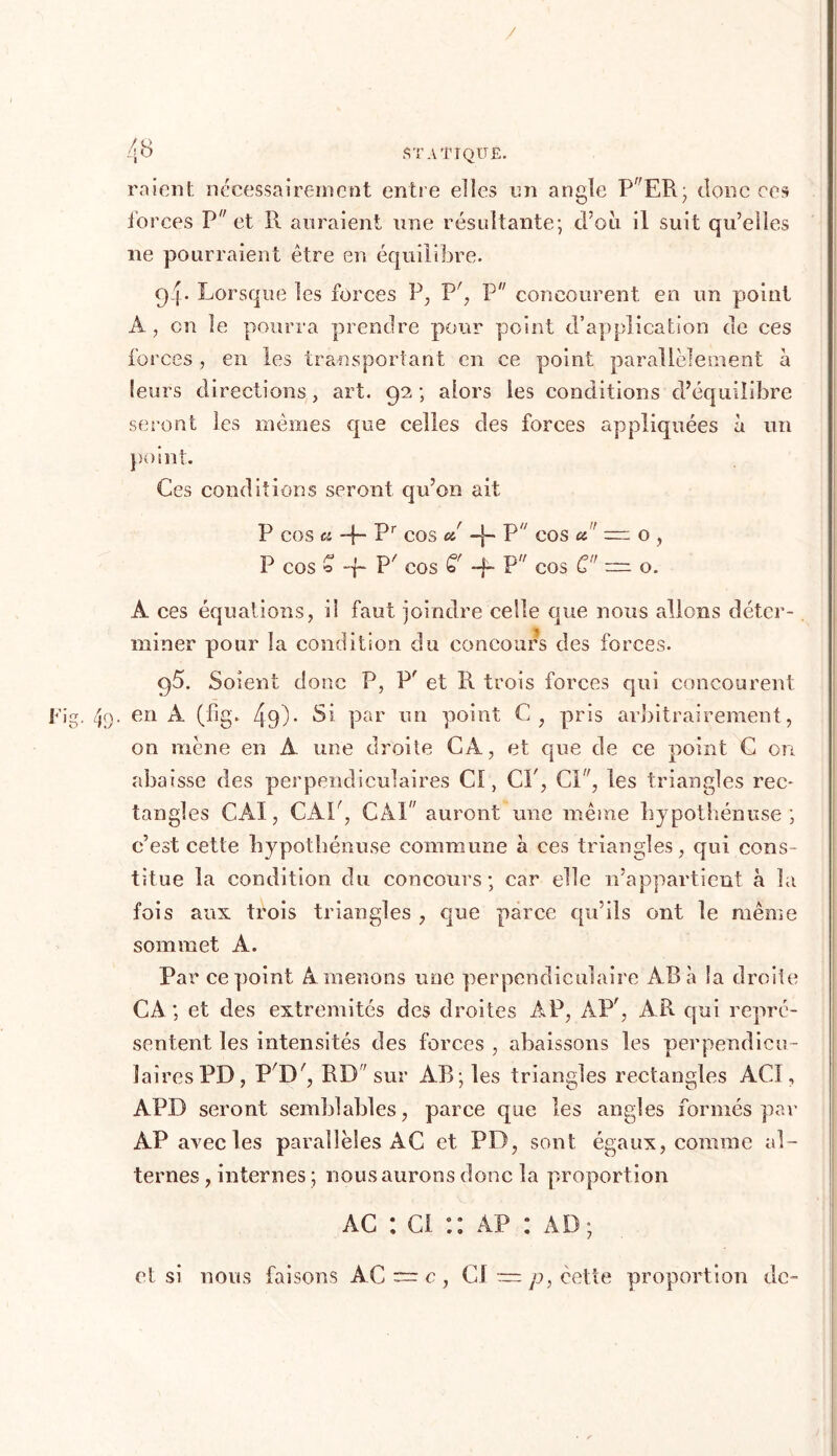 / 48 STATIQUE. raient nécessairement entre elles im angle PER; donc ces forces P et R auraient une résultante; d’oii il suit qu’elles ne pourraient être en équilibre. 9- I • Lorsque les forces P, P', P concourent en un point A, on le pourra prendre pour point d’application de ces forces , en les transportant en ce point parallèlement à leurs directions, art. 92; alors les conditions d’équilibre seront les mêmes que celles des forces appliquées à un point. Ces conditions seront qu’on ait P cos a -f- Pr cos a' -j~ P cos a ~ o , P cos o -f- Px cos G' -f- P cos G — o. À ces équations, il faut joindre celle que nous allons déter- miner pour la condition du concours des forces. 95. Soient donc P, P' et R trois forces qui concourent Fig, 49. en A (fig. 4d)- Si par un point C, pris arbitrairement, on mène en A une droite CA, et que de ce point C on abaisse des perpendiculaires Cl, CP, Ci, les triangles rec- tangles CAI, CAP, CAI auront une même Lypothénuse ; c’est cette Lypothénuse commune à ces triangles, qui cons- titue la condition du concours; car elle n’appartient à la fois aux trois triangles , que parce qu’ils ont le même sommet A. Par ce point Amenons une perpendiculaire AB à la droite CA; et des extrémités des droites AP, AP', AR qui repré- sentent les intensités des forces , abaissons les perpendicu- laires PD, P'D', RD sur AB; les triangles rectangles ACI, APD seront semblables, parce que les angles formés par AP avec les parallèles AC et PD, sont égaux, comme al- ternes , internes ; nous aurons donc la proportion ac : ci :: àp : ad; et si nous faisons AC c , CS — p, cette proportion de-