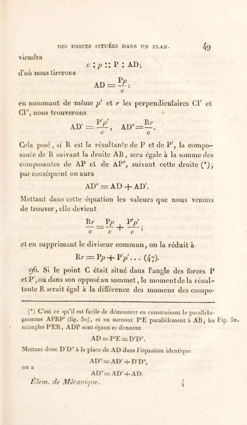 viendra c : p :: p : ad; d’où nous tirerons c en nommant de meme p et r les perpendiculaires CI' et CI, nous trouverons Cela pose, si R est la résultante de P et de P', la compo- sante de R suivant la droite AB, sera égale à la somme des composantes de AP et de AP, suivant cette droite (*); par conséquent on aura AD == AD 4- AD'. Mettant dans cette équation les valeurs que nous venons de trouver, elle devient Rr Pp -7 = 4 + eten supprimant le diviseur commun, on la réduit à Rr = P/> + P>\ .. (47). 96. Si le point C était situé dans l’angle des forces P et P', ou dans son opposé au sommet, le moment de la résul- tante R serait égal a la différence des momens des compo- (*) C est ce qu’il est facile de démontrer en construisant le parallélo- gramme APRP' (fig. 5o), et en menant P'E parallèlement à AB; les Fig. 5o. triangles P'ER, ADP sont égaux et donnent AD = P'E = D'D. Mettant donc D D ' à la place de AD dans l’équation identique AD = AD' -f. D'D, on a AD = AD'-E AD. Êlem. de Mécanique. 4