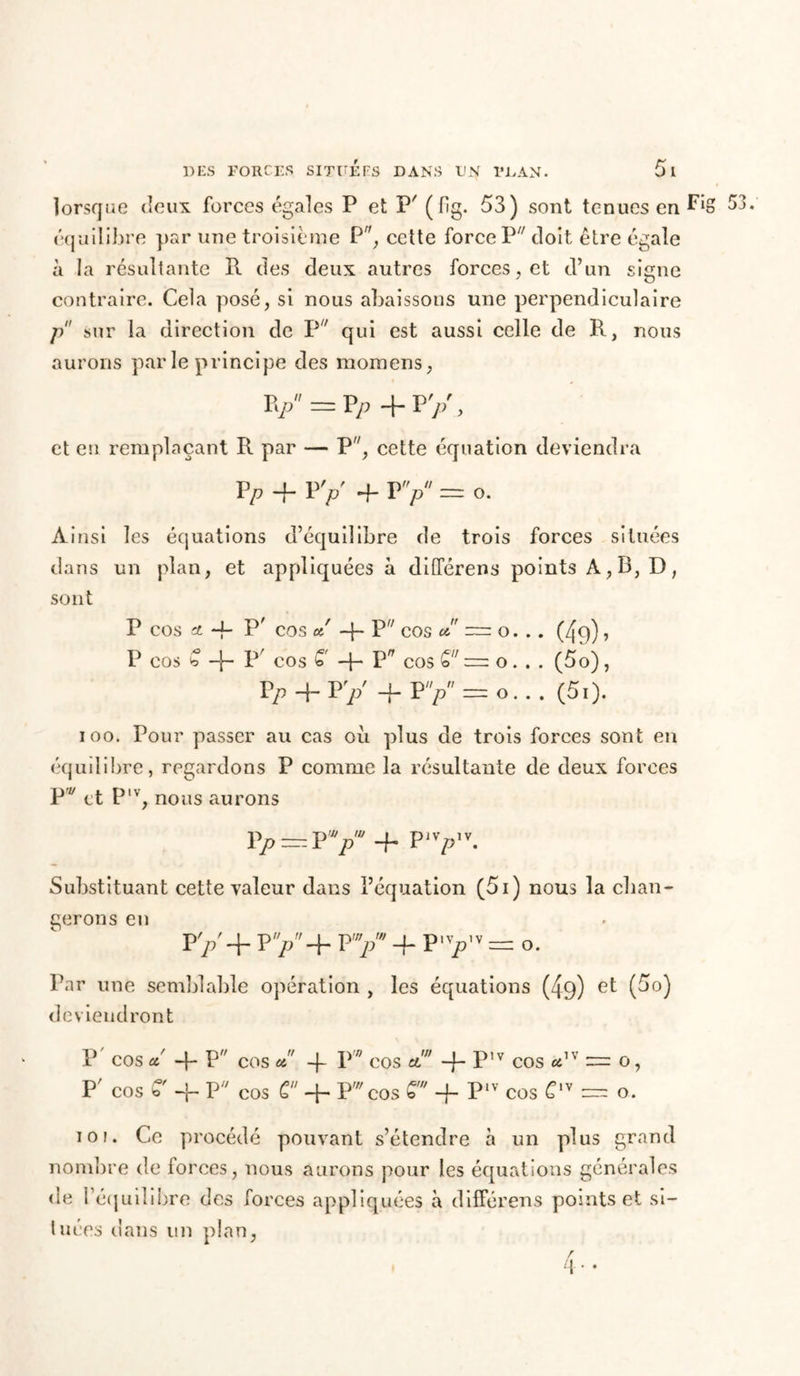 lorsque deux forces égales P et P' (fig. 53) sont tenues en Fi» 53. équilibre par une troisième P, cette force P doit être égale à la résultante R des deux autres forces, et d’un signe contraire. Cela posé, si nous abaissons une perpendiculaire p sur la direction de P qui est aussi celle de R, nous aurons par le principe des momens, v=fy+py> et en remplaçant R par — P, cette équation deviendra vP 4- p y 4- r y = o. Ainsi les équations d’équilibre de trois forces situées dans un plan, et appliquées à différens points À, B, D, sont P cos * 4- P’ cos a! 4- Pff cos a = o... (4q), P COS b 4“ p COS £' 4“ P7 COS <o — o. . . (5o) , Vp 4-vrp 4-py = o... (50. ioo. Pour passer au cas où plus de trois forces sont en équilibre, regardons P comme la résultante de deux forces P et Plv, nous aurons Vp — VpJ + Plv>,v. Substituant cette valeur dans l’équation (5i) nous la chan- gerons en py+py+ py 4- p-yv = o. Par une semblable opération , les équations (49) et (5o) deviendront P COS a! 4- P cos a 4 P COS et 4~ P'V COS adv = O , P' COS b -’r P1' COS C 4- Pw COS 4 P1V COS £1V = o. io f. Ce procédé pouvant s’étendre à un plus grand nombre de forces, nous aurons pour les équations générales de l'équilibre des forces appliquées à différens points et si- tuées dans un plan, r \ 4 • •