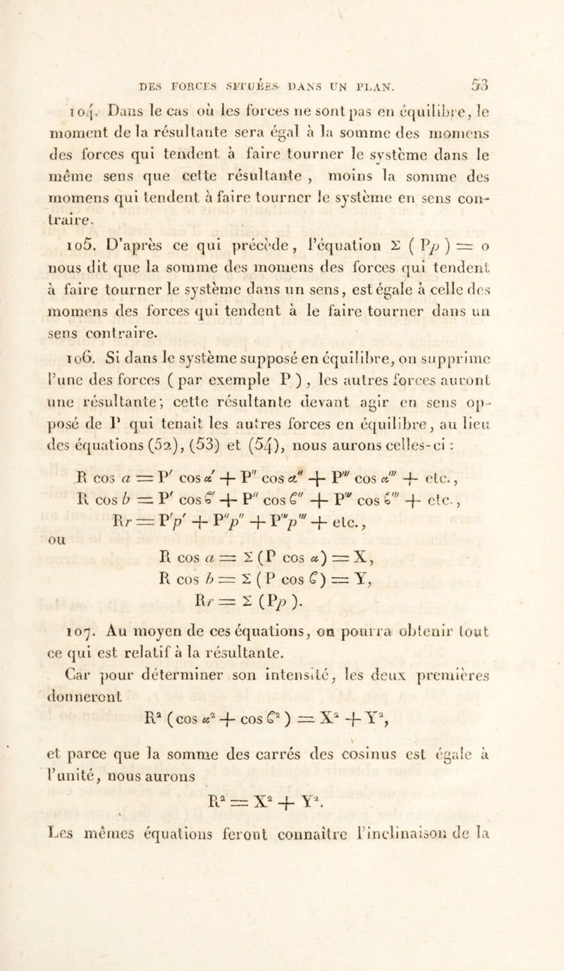 lOij. Dans le cas où les forces ne sont pas en équilibré, le moment delà résultante sera égal «à la somme des momcns des forces qui tendent à faire tourner le système dans le meme sens que cette résultante , moins la somme des momens qui tendent à faire tourner le système en sens con- traire. 105. D’après ce qui précède, l’équation X ( Vp ) = o nous dit que la somme des momens des forces qui tendent à faire tourner le système dans un sens, est égale à celle des momens des forces qui tendent à le faire tourner dans un sens contraire. 106. Si dans le système supposé en équilibre, on supprime l’une des forces ( par exemple P ) , les autres forces auront une résultante; cette résultante devant agir en sens op- posé de P qui tenait les autres forces en équilibre, au lieu des équations (62), (53) et (54), nous aurons celles-ci : R cos a — P' cos d -{- P cos et4 F* cos a! -f- etc., U cos b — P' cos £ -p P cos G -f- P cos -p etc., R r = P y + P Y 4- P -f etc., ou R cos a — 1 ( P cos u ) = X, R cos b z=z 2. ( P cos G ) — Y, Rr=z 2 (Pp). 107. Au moyen de ces équations, on pourra obtenir tout ce qui est relatif à la résultante. Car pour déterminer son intensité, les deux premières donneront R2 ( cos «2 -f- cos G2) —X.2 -f- Y2, t et parce que la somme des carrés des cosinus est égale à l’unité, nous aurons R* = X2 -f Y2. Les mêmes équations feront connaître l’inclinaison de la