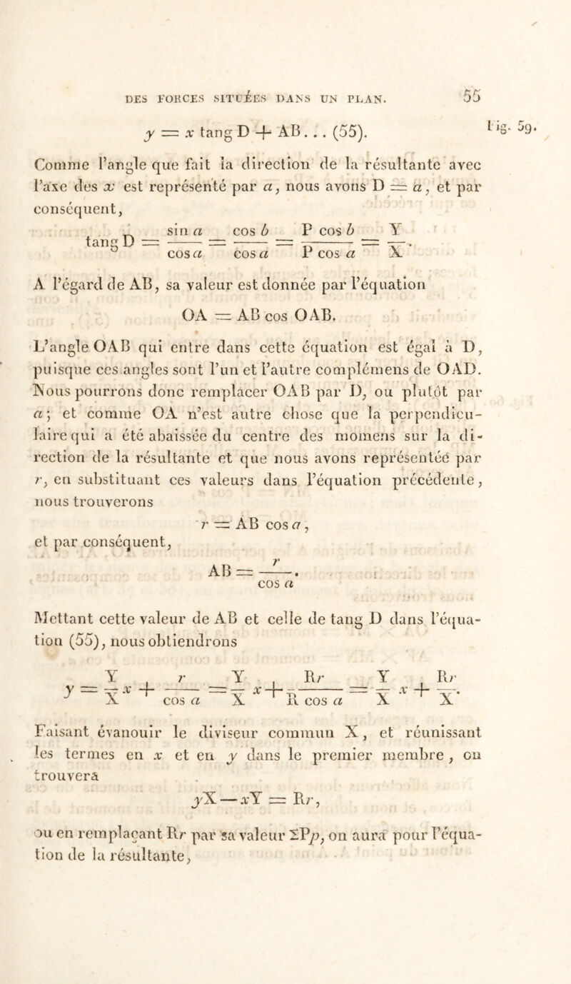 y = x tang D -f- AB. . . (55). ‘Q- 5g. Comme l’angle que fait îa direction de la résultante avec l’axe des eu est représenté par a, nous ayons D = a, et par conséquent, ^ sin a tang D — cos a cos b P cos b Y cos a P cos a X J À l’égard de AB, sa valeur est donnée par l’équation OA ~ AB cos O AB. L’angle OAB qui entre dans cette équation est égal à D, puisque ces angles sont l’un et l’autre complémens de OAD. Nous pourrons donc remplacer OAB par D, ou plutôt par a; et comme OA n’est autre chose que la perpendicu- laire qui a été abaissée du centre des inomens sur la di- rection de la résultante et que nous ayons représentée par r, en substituant ces valeurs dans l’équation précédente, nous trouverons r “ AB cos a , et par conséquent, AB = —. cos a Mettant cette valeur de AB et celle de tang D dans l’équa- tion (55), nous obtiendrons Y , r Y , Rr Y Rr y VT X -f- — X -f- -f — X -f- —. J X cos a X R. cos a X X Faisant évanouir le diviseur commun X, et réunissant les termes en x et en y dans le premier membre , ou trouvera y5L — x Y = Rr, ou en remplaçant Rr par sa valeur -P/>, on aura pour l’équa- tion de la résultante,