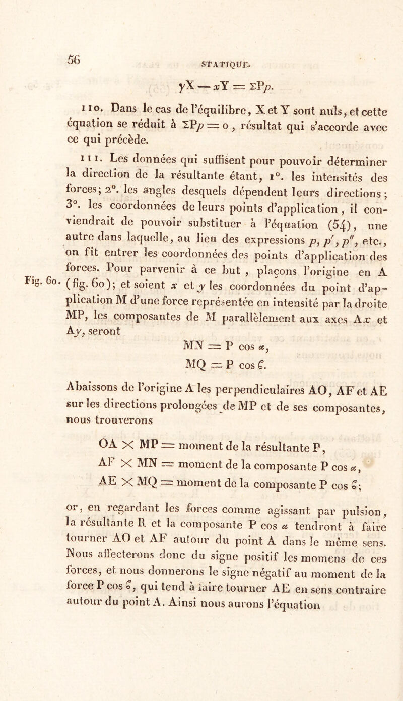 STATIQUE yX — xY ~ zPp. i io. Dans le cas de l’équilibre, X et Y sont nuis, et cette équation se réduit à SPy? rrr o, résultat qui s’accorde avec ce qui précède. iii. Les données qui suffisent pour pouvoir déterminer la direction de la résultante étant, i°. les intensités des forces; 2°. les angles desquels dépendent leurs directions; 3°. les coordonnées de leurs points d’application , il con- viendrait de poiwoir substituer à l’équation (5q), une autre dans laquelle, au lieu des expressions p, pr ,p, etc., on fit entier les coordonnées des points d’application des forces. Pour parvenir à ce but , plaçons l’origine en A îig, 6°. (f]g. 6o); et soient x et y les coordonnées du point d’ap- plication M d une force représentée en intensité par la droite MP, les composantes de M parallèlement aux axes Ajc et Ay, seront MN m P cos u, MQ ~ P cos C. Abaissons de l’origine A les perpendiculaires AO, AF et AE sur les diiections prolongées de MP et de ses composantes, nous trouverons OA X MP = moment de la résultante P, At X MN = moment de la composante P cos a, AE X MQ — moment de la composante P cos £; or, en regardant les forces comme agissant par pulsion, la résultante R et la composante P cos * tendront à faire toui ner AO et AF autour du point A dans îe même sens. Nous affecterons donc du signe positif les momens de ces foi ces, et nous donnerons le signe négatif au moment de la foi ce P cos C, qui tend a iaire tourner AE en sens contraire autour du point A. Ainsi nous aurons l’équation