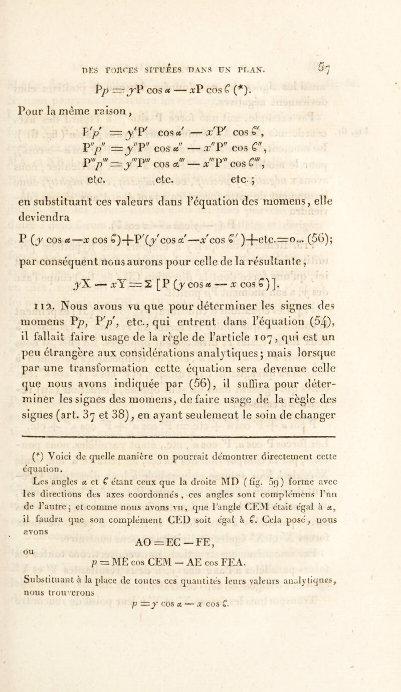 Pp — jrP COS oc xP COS C (*). Pour la même raison , F'p = y'P' cos oc —x'F cos£', P/ =3 /P7 cos * — xP7 cos C, p ~y P cos a —x r cos £ , elc. etc. etc. ; en substituant ces valeurs clans l’équation des momens, elle deviendra P (y cos a,—.r cos b)-|-P'(ycosa'—x'cos £' )-|-etc.~o,.. (50); par conséquent nous aurons pour celle de la résultante, yX — x Y ~ 2 [ P (y cos et — x cos £ ) ]. il2. Nous avons vu que pour déterminer les signes des momens Vp, P 'p , etc., qui entrent dans l’équation (5^), il fallait faire usage delà règle de l’article 107, qui est un peu étrangère aux considérations analytiques; mais lorsque par une transformation cette équation sera devenue celle que nous avons indiquée par (56), il suffira pour déter- miner les signes des momens, défaire usage de la règle des signes (art. 37 et 38), en ayant seulement le soin de changer (*) Voici de quelle manière on pourrait démontrer directement celte équation. Les angles a. et C étant ceux que la droite MD ( flg. 5q ) forme avec les directions des axes coordonnés , ces angles sont complémens I’nn de l’autre ; et comme nous avons vu, que l’angle CEM était égal à a, il faudra que son complément CED soit égal h C. Cela posé, nous avons AO =EC —FE, ou P — ME cos CEM - AE cos FEA. Substituant à la place de toutes ces quantités leurs valeurs analytiques, nous trouverons p —y cos et — x cos C.