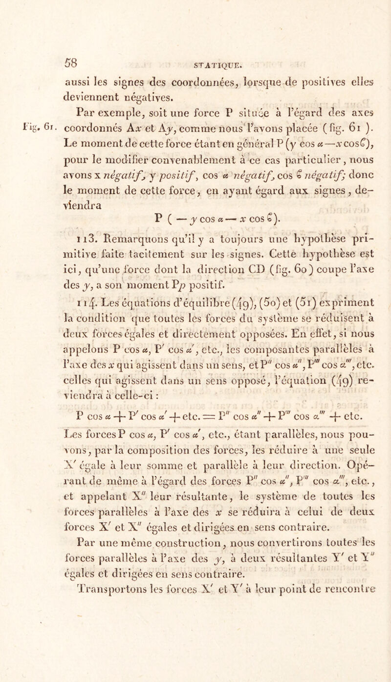 aussi îes signes des coordonnées, lorsque de positives elles deviennent négatives. Par exemple, soit une force P située à l’égard des axes • coordonnés Ax et Av, comme nous l’avons placée (fig. 61 ). Le moment de cette force étant en général P (y cos a—xcosC), pour le modifier convenablement à ce cas particulier, nous avons x négatifs y positif, cos a négatif\ cos € négatif) donc le moment de cette force, en ayant égard aux signes, de- viendra P (— y cos « — x cos £). 113. Piemarqiions qu’il y a toujours une hypothèse pri- mitive faite tacitement sur îes signes. Cette hypothèse est ici, qu’une force dont la direction CD (fig. 60) coupe l’axe des y, a son moment Pp positif. 114. Les équations d’équilibre (49), (5o)et (5i) expriment la condition que toutes les forces du système se réduisent à deux forces égales et directement opposées. En effet, si nous appelons P cos <*, P' cos d , etc., les composantes parallèles à l’axe des x qui agissent dans un sens, et P7 cos d', Pw cos c£w, etc. celles qui agissent dans un sens opposé, l’équation (4g) re- viendra à celle-ci : P cos a, -f- P/ cos ot! etc. — P cos d' -j- Pv cos a! -p etc. Les forces? cos a, P' cosd, etc., étant parallèles, nous pou- vons, paria composition des forces, îes réduire à une seule X' égale à leur somme et parallèle à leur direction. Opé- rant de même à l’égard des forces P cos d1, P' cos cé, etc., et appelant X leur résultante, le système de toutes les forces parallèles à l’axe des x se réduira à celui de deux forces X' et X égales et dirigées en sens contraire. Par une même construction, nous convertirons toutes îes forces parallèles à l’axe des y, à deux résultantes Y' et Y ' égales et dirigées en sens contraire. Transportons îes forces X' et Y' à leur point de rencontre