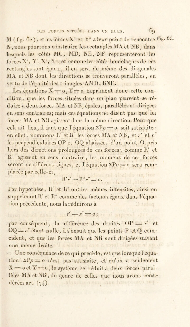 / DES POUCES SlTUÉf'S DANS UN PLAN. 5î) M ( lig. G2 ) , et les forces X et Y à leur point de rencontre Fig* ^2* N, nous pourrons construire les rectangles MA et INB, dans lesquels les côtés MC, MD, NE, INF représenteront les forces X', Y',X, V';et comme les côtés homologues de ces rectangles sont égaux., il en sera de même des diagonales MA et NB dont les directions se trouveront parallèles, en vertu de l’égalité des triangles AMD, BNE. Les équations X = o, o expriment donc cette con- dition, que les forces situées dans un plan peuvent se ré- duire àdeuxforces MA et NB, égales, parallèles et dirigées en sens contraires; mais ces équations ne disent pas que les forces MA et NB agissent dans la même direction. Pour que cela ait lieu, il faut que l’équation SP/? — o soit satisfaite : en effet, nommons R/ et R les forces MA et NB, et r' et r les perpendiculaires OP et OQ abaissées d’un point O pris hors des directions prolongées de ces forces; comme Pd et R agissent en sens contraire, les momens de ces forces seront dedifférens signes, et l’équation iVp = o sera rem- placée par celle-ci, RV — RV—o. Par hypothèse, Pd et Rd ont les mêmes intensités; ainsi en supprimant IV et R comme des facteurs égaux dans l’équa- tion précédente, nous la réduirons à par conséquent, la différence des droites OP = r et étant nulle, il s’ensuit que les points P etQ coïn- cident, et que les forces MA et NB sont dirigées suivant une même droite. L ne conséquence de ce qui précède, est que lorsque l’équa- tion n’est pas satisfaite, et qu’ori a seulement X = oet Y — o, le système se réduit à deux forces paral- lèles MA et NB , du genre de celles que nous avons consi- dérées art. (7.9.