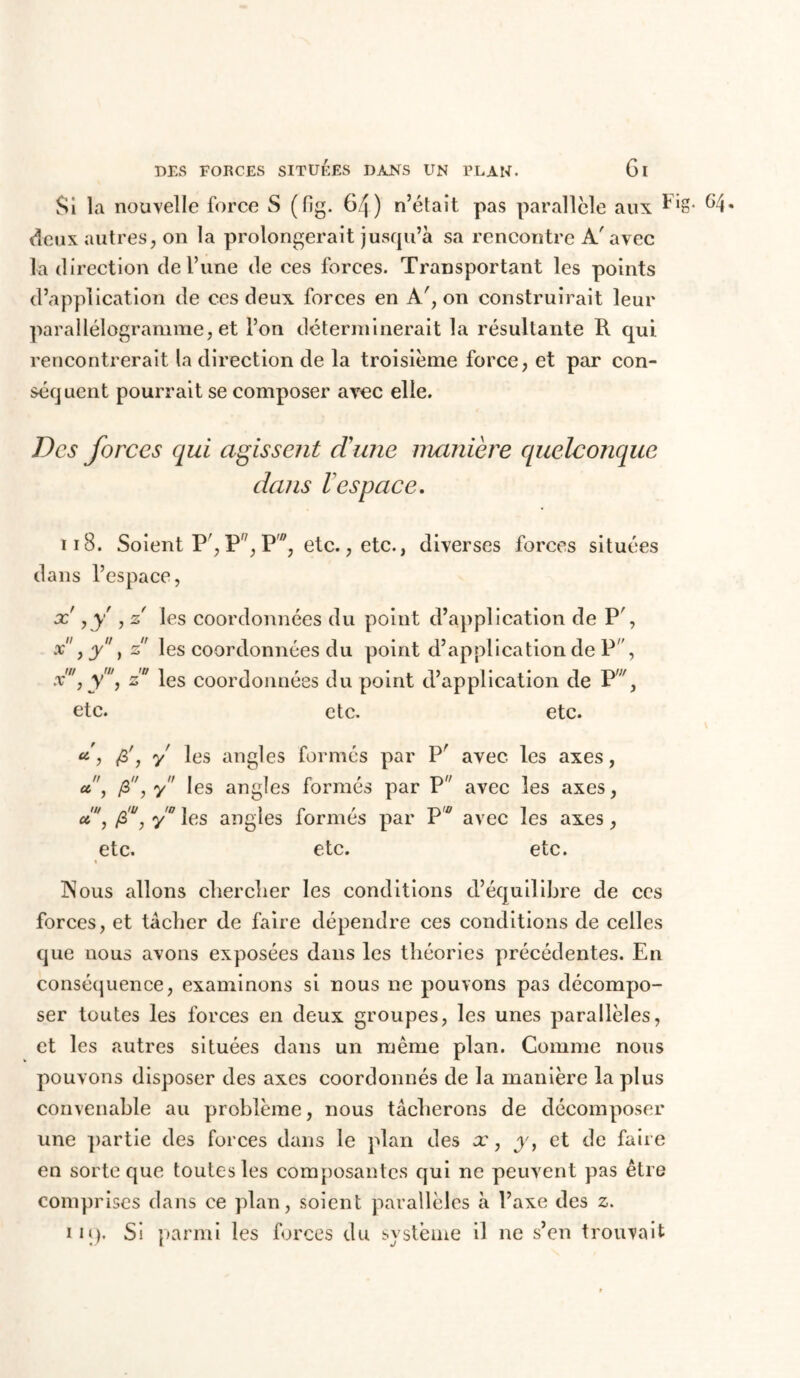 Si la nouvelle force S (fig. 64) n’était pas parallèle aux Fig. G4. deux autres, on la prolongerait jusqu’à sa rencontre A'avec la direction de Tune de ces forces. Transportant les points d’application de ces deux forces en A', on construirait leur parallélogramme, et l’on déterminerait la résultante R qui rencontrerait la direction de la troisième force, et par con- séquent pourrait se composer avec elle. Des forces qui agissent dune manière quelconque dans 1 espace. 118. Soient P', F, P, etc., etc., diverses forces situées dans l’espace, x yy , z les coordonnées du point d’application de P', x, y, z les coordonnées du point d’application de P , x', y', z' les coordonnées du point d’application de Pw, etc. etc. etc. a', fi', y les angles formés par P' avec, les axes, a!', fi, y les angles formés par P avec les axes, a', fi', y les angles formés par Pw avec les axes, etc. etc. etc. « Nous allons chercher les conditions d’équilibre de ces forces, et tacher de faire dépendre ces conditions de celles que nous avons exposées dans les théories précédentes. En conséquence, examinons si nous ne pouvons pas décompo- ser toutes les forces en deux groupes, les unes parallèles, et les autres situées dans un même plan. Comme nous pouvons disposer des axes coordonnés de la manière la plus convenable au problème, nous tâcherons de décomposer une partie des forces dans le plan des x, y, et de faire en sorte que toutes les composantes qui ne peuvent pas être comprises dans ce plan, soient parallèles à l’axe des z. im). Si parmi les forces du système il ne s’en trouvait