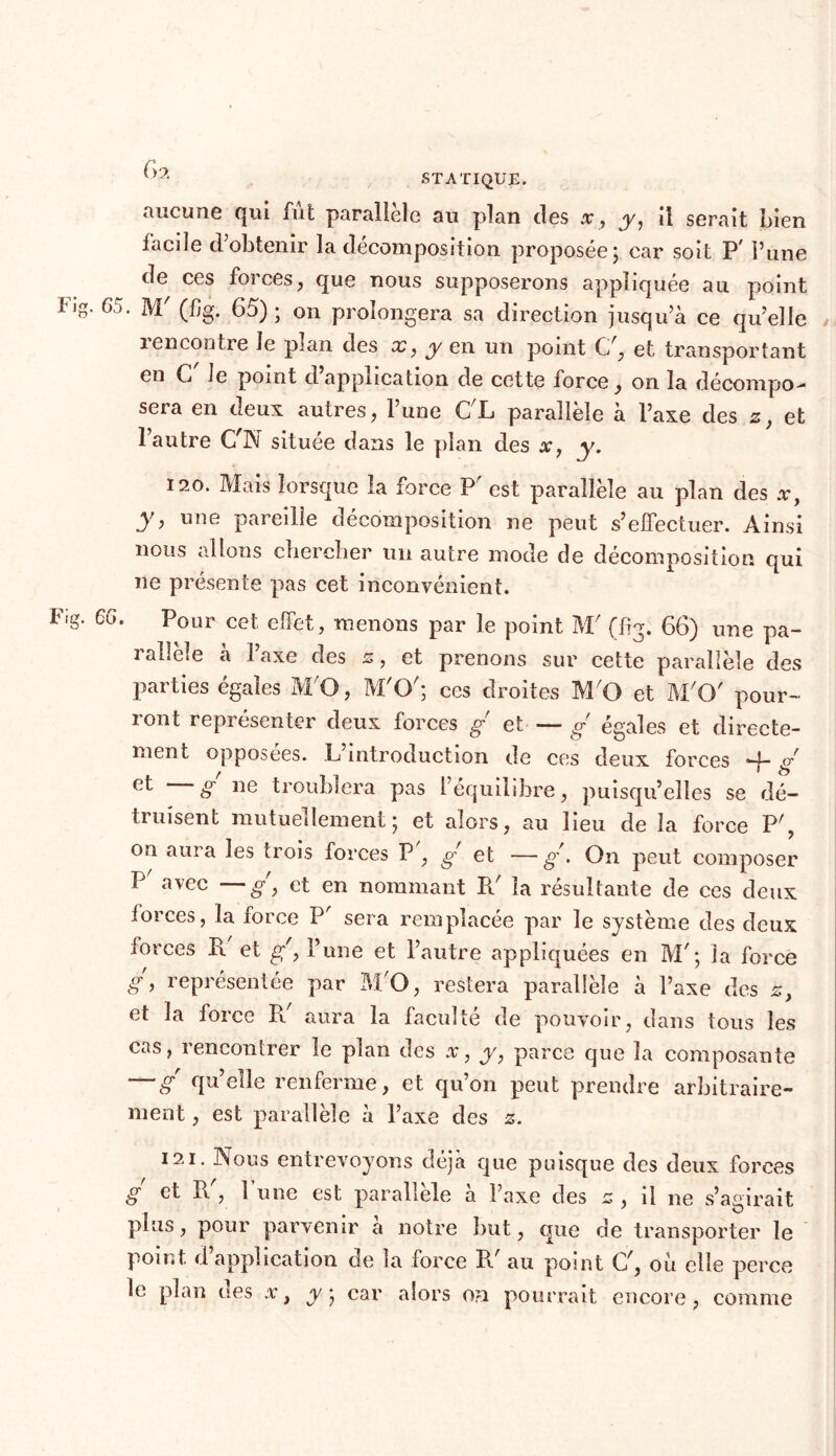 aucune qui fût parallèle au plan des x, y, il serait Lien facile d’obtenir la décomposition proposée; car soit P' l’une de ces forces, que nous supposerons appliquée au point F'g- 65. M' (%. 65) ; on prolongera sa direction jusqu’à ce quelle i encontre le plan des x, y en un point C/, et transportant en G le point d application de cette force, on la décompo- sera en deux autres, l’une CL parallèle à l’axe des 2, et l’autre C^N située dans le plan des x, y. t 120. Mais lorsque la force P' est parallèle au plan des y, une pareille décomposition ne peut s’elfectuer. Ainsi nous allons chercher un autre mode de décomposition qui 11e présente pas cet inconvénient. lug. 66. Pour cet elfet, menons par le point M' (frg. 66) une pa- 1 allele a 1 axe des z, et prenons sur cette parallèle des parties égales M'O, M'O'; ces droites M'O et M'O' pour- ront représenter deux forces g et — g égales et directe- ment opposées. L’introduction de ces deux forces -R g et g ne troublera pas l’équilibre, puisqu’elles se dé- truisent mutuellement; et alors, au lieu de la force P', on aura les trois forces P , g et —g'. On peut composer P avec —g y et en nommant Pd la résultante de ces deux iorces, la force P' sera remplacée par le système des deux forces B. et g', l’une et l’autre appliquées en M'; la force g, représentée par M'O, restera parallèle à l’axe des z, et la force Pd aura la faculté de pouvoir, dans tous les cas, rencontrer le plan des x, y, parce que la composante g qu’elle renferme, et qu’on peut prendre arbitraire- ment , est parallèle à l’axe des z. 121. Nous entrevoyons déjà que puisque des deux forces g et Pd, l’une est parallèle à l’axe des c , il ne s’agirait plus, pour parvenir a notre but, que de transporter le point d application de la force R' au point C', ou elle perce le plan des x, y ; car alors on pourrait encore, comme